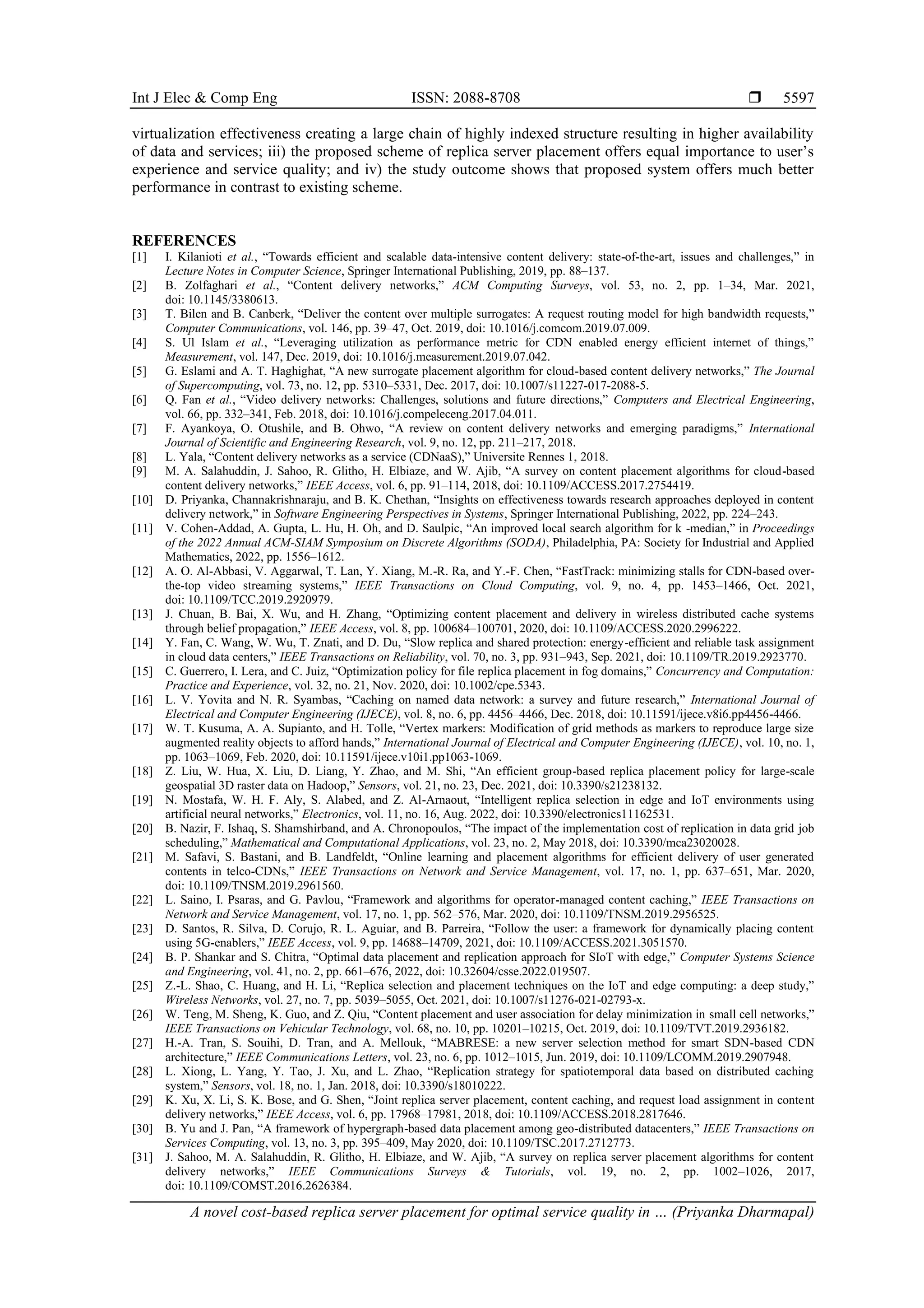 Int J Elec & Comp Eng ISSN: 2088-8708 
A novel cost-based replica server placement for optimal service quality in … (Priyanka Dharmapal)
5597
virtualization effectiveness creating a large chain of highly indexed structure resulting in higher availability
of data and services; iii) the proposed scheme of replica server placement offers equal importance to user’s
experience and service quality; and iv) the study outcome shows that proposed system offers much better
performance in contrast to existing scheme.
REFERENCES
[1] I. Kilanioti et al., “Towards efficient and scalable data-intensive content delivery: state-of-the-art, issues and challenges,” in
Lecture Notes in Computer Science, Springer International Publishing, 2019, pp. 88–137.
[2] B. Zolfaghari et al., “Content delivery networks,” ACM Computing Surveys, vol. 53, no. 2, pp. 1–34, Mar. 2021,
doi: 10.1145/3380613.
[3] T. Bilen and B. Canberk, “Deliver the content over multiple surrogates: A request routing model for high bandwidth requests,”
Computer Communications, vol. 146, pp. 39–47, Oct. 2019, doi: 10.1016/j.comcom.2019.07.009.
[4] S. Ul Islam et al., “Leveraging utilization as performance metric for CDN enabled energy efficient internet of things,”
Measurement, vol. 147, Dec. 2019, doi: 10.1016/j.measurement.2019.07.042.
[5] G. Eslami and A. T. Haghighat, “A new surrogate placement algorithm for cloud-based content delivery networks,” The Journal
of Supercomputing, vol. 73, no. 12, pp. 5310–5331, Dec. 2017, doi: 10.1007/s11227-017-2088-5.
[6] Q. Fan et al., “Video delivery networks: Challenges, solutions and future directions,” Computers and Electrical Engineering,
vol. 66, pp. 332–341, Feb. 2018, doi: 10.1016/j.compeleceng.2017.04.011.
[7] F. Ayankoya, O. Otushile, and B. Ohwo, “A review on content delivery networks and emerging paradigms,” International
Journal of Scientific and Engineering Research, vol. 9, no. 12, pp. 211–217, 2018.
[8] L. Yala, “Content delivery networks as a service (CDNaaS),” Universite Rennes 1, 2018.
[9] M. A. Salahuddin, J. Sahoo, R. Glitho, H. Elbiaze, and W. Ajib, “A survey on content placement algorithms for cloud-based
content delivery networks,” IEEE Access, vol. 6, pp. 91–114, 2018, doi: 10.1109/ACCESS.2017.2754419.
[10] D. Priyanka, Channakrishnaraju, and B. K. Chethan, “Insights on effectiveness towards research approaches deployed in content
delivery network,” in Software Engineering Perspectives in Systems, Springer International Publishing, 2022, pp. 224–243.
[11] V. Cohen-Addad, A. Gupta, L. Hu, H. Oh, and D. Saulpic, “An improved local search algorithm for k -median,” in Proceedings
of the 2022 Annual ACM-SIAM Symposium on Discrete Algorithms (SODA), Philadelphia, PA: Society for Industrial and Applied
Mathematics, 2022, pp. 1556–1612.
[12] A. O. Al-Abbasi, V. Aggarwal, T. Lan, Y. Xiang, M.-R. Ra, and Y.-F. Chen, “FastTrack: minimizing stalls for CDN-based over-
the-top video streaming systems,” IEEE Transactions on Cloud Computing, vol. 9, no. 4, pp. 1453–1466, Oct. 2021,
doi: 10.1109/TCC.2019.2920979.
[13] J. Chuan, B. Bai, X. Wu, and H. Zhang, “Optimizing content placement and delivery in wireless distributed cache systems
through belief propagation,” IEEE Access, vol. 8, pp. 100684–100701, 2020, doi: 10.1109/ACCESS.2020.2996222.
[14] Y. Fan, C. Wang, W. Wu, T. Znati, and D. Du, “Slow replica and shared protection: energy-efficient and reliable task assignment
in cloud data centers,” IEEE Transactions on Reliability, vol. 70, no. 3, pp. 931–943, Sep. 2021, doi: 10.1109/TR.2019.2923770.
[15] C. Guerrero, I. Lera, and C. Juiz, “Optimization policy for file replica placement in fog domains,” Concurrency and Computation:
Practice and Experience, vol. 32, no. 21, Nov. 2020, doi: 10.1002/cpe.5343.
[16] L. V. Yovita and N. R. Syambas, “Caching on named data network: a survey and future research,” International Journal of
Electrical and Computer Engineering (IJECE), vol. 8, no. 6, pp. 4456–4466, Dec. 2018, doi: 10.11591/ijece.v8i6.pp4456-4466.
[17] W. T. Kusuma, A. A. Supianto, and H. Tolle, “Vertex markers: Modification of grid methods as markers to reproduce large size
augmented reality objects to afford hands,” International Journal of Electrical and Computer Engineering (IJECE), vol. 10, no. 1,
pp. 1063–1069, Feb. 2020, doi: 10.11591/ijece.v10i1.pp1063-1069.
[18] Z. Liu, W. Hua, X. Liu, D. Liang, Y. Zhao, and M. Shi, “An efficient group-based replica placement policy for large-scale
geospatial 3D raster data on Hadoop,” Sensors, vol. 21, no. 23, Dec. 2021, doi: 10.3390/s21238132.
[19] N. Mostafa, W. H. F. Aly, S. Alabed, and Z. Al-Arnaout, “Intelligent replica selection in edge and IoT environments using
artificial neural networks,” Electronics, vol. 11, no. 16, Aug. 2022, doi: 10.3390/electronics11162531.
[20] B. Nazir, F. Ishaq, S. Shamshirband, and A. Chronopoulos, “The impact of the implementation cost of replication in data grid job
scheduling,” Mathematical and Computational Applications, vol. 23, no. 2, May 2018, doi: 10.3390/mca23020028.
[21] M. Safavi, S. Bastani, and B. Landfeldt, “Online learning and placement algorithms for efficient delivery of user generated
contents in telco-CDNs,” IEEE Transactions on Network and Service Management, vol. 17, no. 1, pp. 637–651, Mar. 2020,
doi: 10.1109/TNSM.2019.2961560.
[22] L. Saino, I. Psaras, and G. Pavlou, “Framework and algorithms for operator-managed content caching,” IEEE Transactions on
Network and Service Management, vol. 17, no. 1, pp. 562–576, Mar. 2020, doi: 10.1109/TNSM.2019.2956525.
[23] D. Santos, R. Silva, D. Corujo, R. L. Aguiar, and B. Parreira, “Follow the user: a framework for dynamically placing content
using 5G-enablers,” IEEE Access, vol. 9, pp. 14688–14709, 2021, doi: 10.1109/ACCESS.2021.3051570.
[24] B. P. Shankar and S. Chitra, “Optimal data placement and replication approach for SIoT with edge,” Computer Systems Science
and Engineering, vol. 41, no. 2, pp. 661–676, 2022, doi: 10.32604/csse.2022.019507.
[25] Z.-L. Shao, C. Huang, and H. Li, “Replica selection and placement techniques on the IoT and edge computing: a deep study,”
Wireless Networks, vol. 27, no. 7, pp. 5039–5055, Oct. 2021, doi: 10.1007/s11276-021-02793-x.
[26] W. Teng, M. Sheng, K. Guo, and Z. Qiu, “Content placement and user association for delay minimization in small cell networks,”
IEEE Transactions on Vehicular Technology, vol. 68, no. 10, pp. 10201–10215, Oct. 2019, doi: 10.1109/TVT.2019.2936182.
[27] H.-A. Tran, S. Souihi, D. Tran, and A. Mellouk, “MABRESE: a new server selection method for smart SDN-based CDN
architecture,” IEEE Communications Letters, vol. 23, no. 6, pp. 1012–1015, Jun. 2019, doi: 10.1109/LCOMM.2019.2907948.
[28] L. Xiong, L. Yang, Y. Tao, J. Xu, and L. Zhao, “Replication strategy for spatiotemporal data based on distributed caching
system,” Sensors, vol. 18, no. 1, Jan. 2018, doi: 10.3390/s18010222.
[29] K. Xu, X. Li, S. K. Bose, and G. Shen, “Joint replica server placement, content caching, and request load assignment in content
delivery networks,” IEEE Access, vol. 6, pp. 17968–17981, 2018, doi: 10.1109/ACCESS.2018.2817646.
[30] B. Yu and J. Pan, “A framework of hypergraph-based data placement among geo-distributed datacenters,” IEEE Transactions on
Services Computing, vol. 13, no. 3, pp. 395–409, May 2020, doi: 10.1109/TSC.2017.2712773.
[31] J. Sahoo, M. A. Salahuddin, R. Glitho, H. Elbiaze, and W. Ajib, “A survey on replica server placement algorithms for content
delivery networks,” IEEE Communications Surveys & Tutorials, vol. 19, no. 2, pp. 1002–1026, 2017,
doi: 10.1109/COMST.2016.2626384.
 