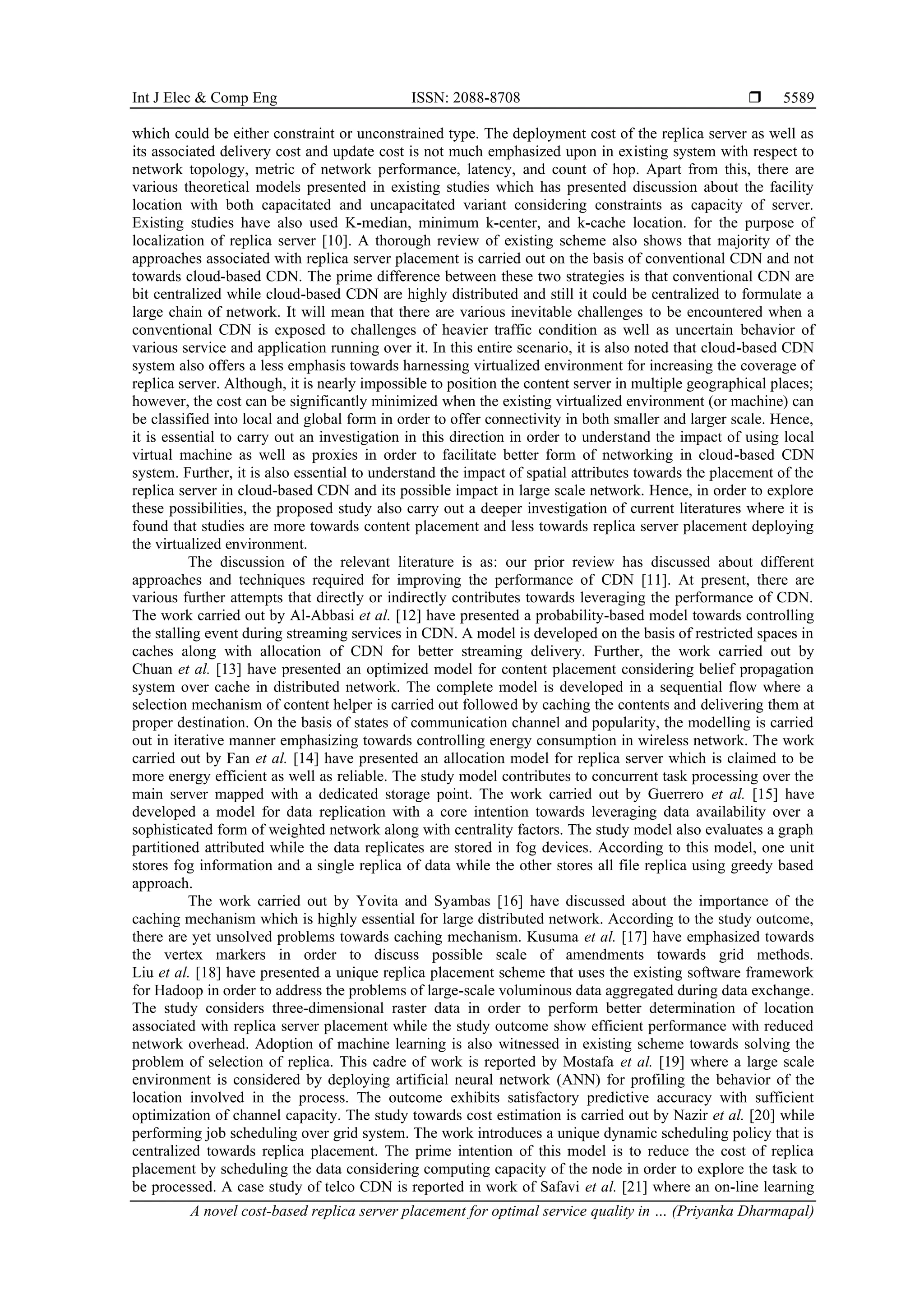 Int J Elec & Comp Eng ISSN: 2088-8708 
A novel cost-based replica server placement for optimal service quality in … (Priyanka Dharmapal)
5589
which could be either constraint or unconstrained type. The deployment cost of the replica server as well as
its associated delivery cost and update cost is not much emphasized upon in existing system with respect to
network topology, metric of network performance, latency, and count of hop. Apart from this, there are
various theoretical models presented in existing studies which has presented discussion about the facility
location with both capacitated and uncapacitated variant considering constraints as capacity of server.
Existing studies have also used K-median, minimum k-center, and k-cache location. for the purpose of
localization of replica server [10]. A thorough review of existing scheme also shows that majority of the
approaches associated with replica server placement is carried out on the basis of conventional CDN and not
towards cloud-based CDN. The prime difference between these two strategies is that conventional CDN are
bit centralized while cloud-based CDN are highly distributed and still it could be centralized to formulate a
large chain of network. It will mean that there are various inevitable challenges to be encountered when a
conventional CDN is exposed to challenges of heavier traffic condition as well as uncertain behavior of
various service and application running over it. In this entire scenario, it is also noted that cloud-based CDN
system also offers a less emphasis towards harnessing virtualized environment for increasing the coverage of
replica server. Although, it is nearly impossible to position the content server in multiple geographical places;
however, the cost can be significantly minimized when the existing virtualized environment (or machine) can
be classified into local and global form in order to offer connectivity in both smaller and larger scale. Hence,
it is essential to carry out an investigation in this direction in order to understand the impact of using local
virtual machine as well as proxies in order to facilitate better form of networking in cloud-based CDN
system. Further, it is also essential to understand the impact of spatial attributes towards the placement of the
replica server in cloud-based CDN and its possible impact in large scale network. Hence, in order to explore
these possibilities, the proposed study also carry out a deeper investigation of current literatures where it is
found that studies are more towards content placement and less towards replica server placement deploying
the virtualized environment.
The discussion of the relevant literature is as: our prior review has discussed about different
approaches and techniques required for improving the performance of CDN [11]. At present, there are
various further attempts that directly or indirectly contributes towards leveraging the performance of CDN.
The work carried out by Al-Abbasi et al. [12] have presented a probability-based model towards controlling
the stalling event during streaming services in CDN. A model is developed on the basis of restricted spaces in
caches along with allocation of CDN for better streaming delivery. Further, the work carried out by
Chuan et al. [13] have presented an optimized model for content placement considering belief propagation
system over cache in distributed network. The complete model is developed in a sequential flow where a
selection mechanism of content helper is carried out followed by caching the contents and delivering them at
proper destination. On the basis of states of communication channel and popularity, the modelling is carried
out in iterative manner emphasizing towards controlling energy consumption in wireless network. The work
carried out by Fan et al. [14] have presented an allocation model for replica server which is claimed to be
more energy efficient as well as reliable. The study model contributes to concurrent task processing over the
main server mapped with a dedicated storage point. The work carried out by Guerrero et al. [15] have
developed a model for data replication with a core intention towards leveraging data availability over a
sophisticated form of weighted network along with centrality factors. The study model also evaluates a graph
partitioned attributed while the data replicates are stored in fog devices. According to this model, one unit
stores fog information and a single replica of data while the other stores all file replica using greedy based
approach.
The work carried out by Yovita and Syambas [16] have discussed about the importance of the
caching mechanism which is highly essential for large distributed network. According to the study outcome,
there are yet unsolved problems towards caching mechanism. Kusuma et al. [17] have emphasized towards
the vertex markers in order to discuss possible scale of amendments towards grid methods.
Liu et al. [18] have presented a unique replica placement scheme that uses the existing software framework
for Hadoop in order to address the problems of large-scale voluminous data aggregated during data exchange.
The study considers three-dimensional raster data in order to perform better determination of location
associated with replica server placement while the study outcome show efficient performance with reduced
network overhead. Adoption of machine learning is also witnessed in existing scheme towards solving the
problem of selection of replica. This cadre of work is reported by Mostafa et al. [19] where a large scale
environment is considered by deploying artificial neural network (ANN) for profiling the behavior of the
location involved in the process. The outcome exhibits satisfactory predictive accuracy with sufficient
optimization of channel capacity. The study towards cost estimation is carried out by Nazir et al. [20] while
performing job scheduling over grid system. The work introduces a unique dynamic scheduling policy that is
centralized towards replica placement. The prime intention of this model is to reduce the cost of replica
placement by scheduling the data considering computing capacity of the node in order to explore the task to
be processed. A case study of telco CDN is reported in work of Safavi et al. [21] where an on-line learning
 