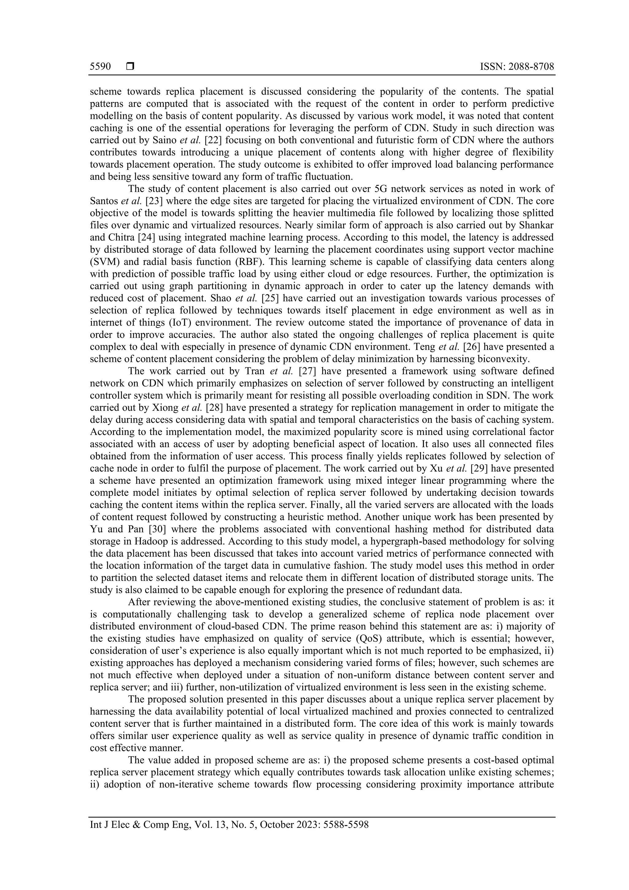  ISSN: 2088-8708
Int J Elec & Comp Eng, Vol. 13, No. 5, October 2023: 5588-5598
5590
scheme towards replica placement is discussed considering the popularity of the contents. The spatial
patterns are computed that is associated with the request of the content in order to perform predictive
modelling on the basis of content popularity. As discussed by various work model, it was noted that content
caching is one of the essential operations for leveraging the perform of CDN. Study in such direction was
carried out by Saino et al. [22] focusing on both conventional and futuristic form of CDN where the authors
contributes towards introducing a unique placement of contents along with higher degree of flexibility
towards placement operation. The study outcome is exhibited to offer improved load balancing performance
and being less sensitive toward any form of traffic fluctuation.
The study of content placement is also carried out over 5G network services as noted in work of
Santos et al. [23] where the edge sites are targeted for placing the virtualized environment of CDN. The core
objective of the model is towards splitting the heavier multimedia file followed by localizing those splitted
files over dynamic and virtualized resources. Nearly similar form of approach is also carried out by Shankar
and Chitra [24] using integrated machine learning process. According to this model, the latency is addressed
by distributed storage of data followed by learning the placement coordinates using support vector machine
(SVM) and radial basis function (RBF). This learning scheme is capable of classifying data centers along
with prediction of possible traffic load by using either cloud or edge resources. Further, the optimization is
carried out using graph partitioning in dynamic approach in order to cater up the latency demands with
reduced cost of placement. Shao et al. [25] have carried out an investigation towards various processes of
selection of replica followed by techniques towards itself placement in edge environment as well as in
internet of things (IoT) environment. The review outcome stated the importance of provenance of data in
order to improve accuracies. The author also stated the ongoing challenges of replica placement is quite
complex to deal with especially in presence of dynamic CDN environment. Teng et al. [26] have presented a
scheme of content placement considering the problem of delay minimization by harnessing biconvexity.
The work carried out by Tran et al. [27] have presented a framework using software defined
network on CDN which primarily emphasizes on selection of server followed by constructing an intelligent
controller system which is primarily meant for resisting all possible overloading condition in SDN. The work
carried out by Xiong et al. [28] have presented a strategy for replication management in order to mitigate the
delay during access considering data with spatial and temporal characteristics on the basis of caching system.
According to the implementation model, the maximized popularity score is mined using correlational factor
associated with an access of user by adopting beneficial aspect of location. It also uses all connected files
obtained from the information of user access. This process finally yields replicates followed by selection of
cache node in order to fulfil the purpose of placement. The work carried out by Xu et al. [29] have presented
a scheme have presented an optimization framework using mixed integer linear programming where the
complete model initiates by optimal selection of replica server followed by undertaking decision towards
caching the content items within the replica server. Finally, all the varied servers are allocated with the loads
of content request followed by constructing a heuristic method. Another unique work has been presented by
Yu and Pan [30] where the problems associated with conventional hashing method for distributed data
storage in Hadoop is addressed. According to this study model, a hypergraph-based methodology for solving
the data placement has been discussed that takes into account varied metrics of performance connected with
the location information of the target data in cumulative fashion. The study model uses this method in order
to partition the selected dataset items and relocate them in different location of distributed storage units. The
study is also claimed to be capable enough for exploring the presence of redundant data.
After reviewing the above-mentioned existing studies, the conclusive statement of problem is as: it
is computationally challenging task to develop a generalized scheme of replica node placement over
distributed environment of cloud-based CDN. The prime reason behind this statement are as: i) majority of
the existing studies have emphasized on quality of service (QoS) attribute, which is essential; however,
consideration of user’s experience is also equally important which is not much reported to be emphasized, ii)
existing approaches has deployed a mechanism considering varied forms of files; however, such schemes are
not much effective when deployed under a situation of non-uniform distance between content server and
replica server; and iii) further, non-utilization of virtualized environment is less seen in the existing scheme.
The proposed solution presented in this paper discusses about a unique replica server placement by
harnessing the data availability potential of local virtualized machined and proxies connected to centralized
content server that is further maintained in a distributed form. The core idea of this work is mainly towards
offers similar user experience quality as well as service quality in presence of dynamic traffic condition in
cost effective manner.
The value added in proposed scheme are as: i) the proposed scheme presents a cost-based optimal
replica server placement strategy which equally contributes towards task allocation unlike existing schemes;
ii) adoption of non-iterative scheme towards flow processing considering proximity importance attribute
 