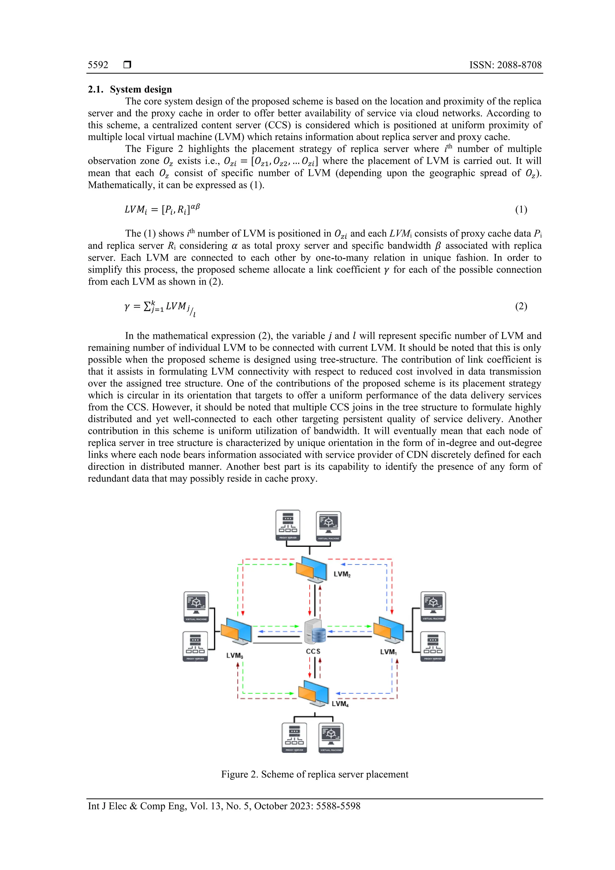  ISSN: 2088-8708
Int J Elec & Comp Eng, Vol. 13, No. 5, October 2023: 5588-5598
5592
2.1. System design
The core system design of the proposed scheme is based on the location and proximity of the replica
server and the proxy cache in order to offer better availability of service via cloud networks. According to
this scheme, a centralized content server (CCS) is considered which is positioned at uniform proximity of
multiple local virtual machine (LVM) which retains information about replica server and proxy cache.
The Figure 2 highlights the placement strategy of replica server where ith
number of multiple
observation zone 𝑂𝑧 exists i.e., 𝑂𝑧𝑖 = [𝑂𝑧1, 𝑂𝑧2, … 𝑂𝑧𝑖] where the placement of LVM is carried out. It will
mean that each 𝑂𝑧 consist of specific number of LVM (depending upon the geographic spread of 𝑂𝑧).
Mathematically, it can be expressed as (1).
𝐿𝑉𝑀𝑖 = [𝑃𝑖, 𝑅𝑖]𝛼𝛽
(1)
The (1) shows ith
number of LVM is positioned in 𝑂𝑧𝑖 and each LVMi consists of proxy cache data Pi
and replica server Ri considering 𝛼 as total proxy server and specific bandwidth 𝛽 associated with replica
server. Each LVM are connected to each other by one-to-many relation in unique fashion. In order to
simplify this process, the proposed scheme allocate a link coefficient 𝛾 for each of the possible connection
from each LVM as shown in (2).
𝛾 = ∑ 𝐿𝑉𝑀𝑗
𝑙
⁄
𝑘
𝑗=1 (2)
In the mathematical expression (2), the variable 𝑗 and 𝑙 will represent specific number of LVM and
remaining number of individual LVM to be connected with current LVM. It should be noted that this is only
possible when the proposed scheme is designed using tree-structure. The contribution of link coefficient is
that it assists in formulating LVM connectivity with respect to reduced cost involved in data transmission
over the assigned tree structure. One of the contributions of the proposed scheme is its placement strategy
which is circular in its orientation that targets to offer a uniform performance of the data delivery services
from the CCS. However, it should be noted that multiple CCS joins in the tree structure to formulate highly
distributed and yet well-connected to each other targeting persistent quality of service delivery. Another
contribution in this scheme is uniform utilization of bandwidth. It will eventually mean that each node of
replica server in tree structure is characterized by unique orientation in the form of in-degree and out-degree
links where each node bears information associated with service provider of CDN discretely defined for each
direction in distributed manner. Another best part is its capability to identify the presence of any form of
redundant data that may possibly reside in cache proxy.
Figure 2. Scheme of replica server placement
 