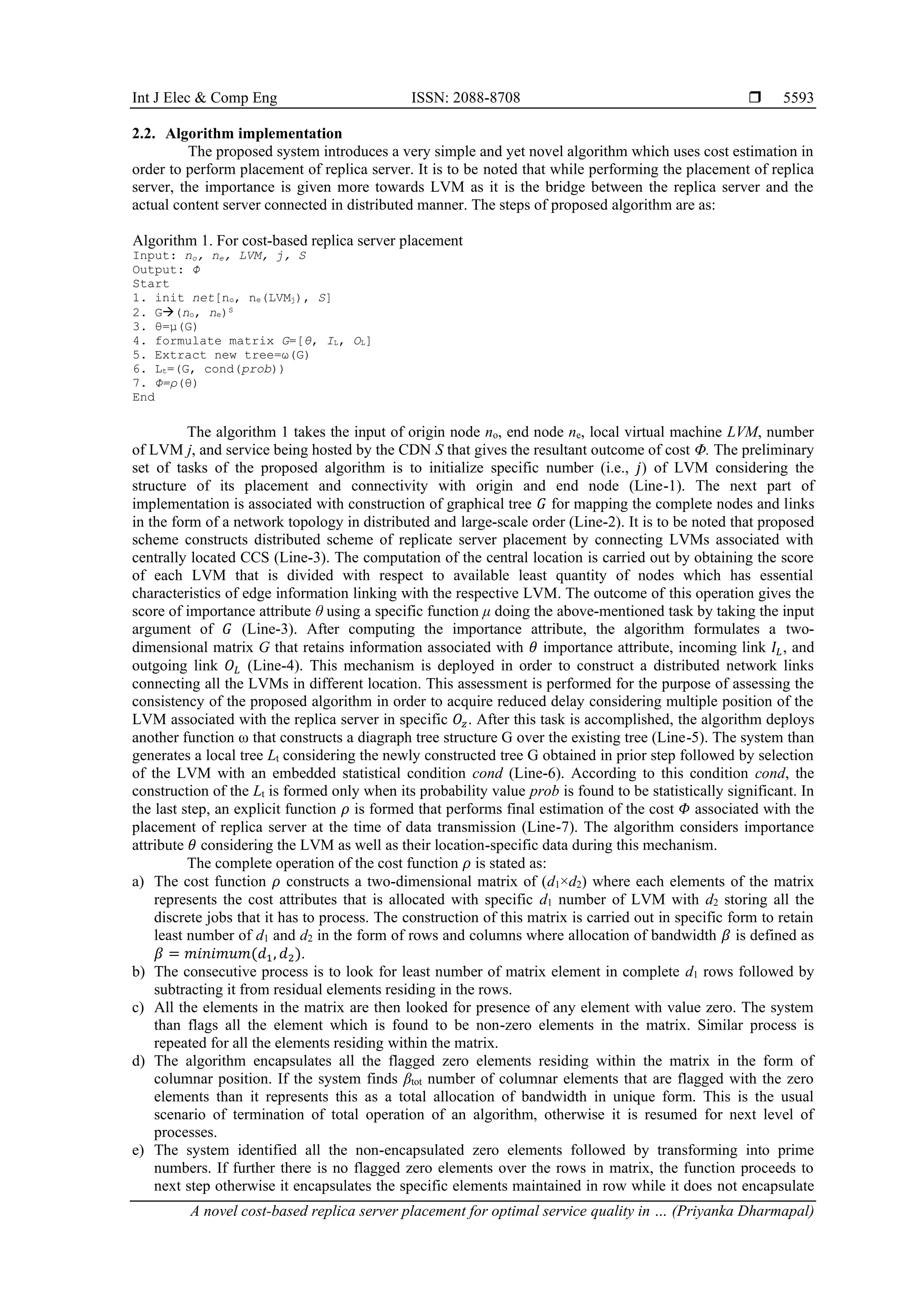Int J Elec & Comp Eng ISSN: 2088-8708 
A novel cost-based replica server placement for optimal service quality in … (Priyanka Dharmapal)
5593
2.2. Algorithm implementation
The proposed system introduces a very simple and yet novel algorithm which uses cost estimation in
order to perform placement of replica server. It is to be noted that while performing the placement of replica
server, the importance is given more towards LVM as it is the bridge between the replica server and the
actual content server connected in distributed manner. The steps of proposed algorithm are as:
Algorithm 1. For cost-based replica server placement
Input: no, ne, LVM, j, S
Output: Φ
Start
1. init net[no, ne(LVMj), S]
2. G→(no, ne)S
3. θ=μ(G)
4. formulate matrix G=[θ, IL, OL]
5. Extract new tree=ω(G)
6. Lt=(G, cond(prob))
7. Φ=ρ(θ)
End
The algorithm 1 takes the input of origin node no, end node ne, local virtual machine LVM, number
of LVM j, and service being hosted by the CDN S that gives the resultant outcome of cost Φ. The preliminary
set of tasks of the proposed algorithm is to initialize specific number (i.e., 𝑗) of LVM considering the
structure of its placement and connectivity with origin and end node (Line-1). The next part of
implementation is associated with construction of graphical tree 𝐺 for mapping the complete nodes and links
in the form of a network topology in distributed and large-scale order (Line-2). It is to be noted that proposed
scheme constructs distributed scheme of replicate server placement by connecting LVMs associated with
centrally located CCS (Line-3). The computation of the central location is carried out by obtaining the score
of each LVM that is divided with respect to available least quantity of nodes which has essential
characteristics of edge information linking with the respective LVM. The outcome of this operation gives the
score of importance attribute θ using a specific function μ doing the above-mentioned task by taking the input
argument of 𝐺 (Line-3). After computing the importance attribute, the algorithm formulates a two-
dimensional matrix G that retains information associated with 𝜃 importance attribute, incoming link 𝐼𝐿, and
outgoing link 𝑂𝐿 (Line-4). This mechanism is deployed in order to construct a distributed network links
connecting all the LVMs in different location. This assessment is performed for the purpose of assessing the
consistency of the proposed algorithm in order to acquire reduced delay considering multiple position of the
LVM associated with the replica server in specific 𝑂𝑧. After this task is accomplished, the algorithm deploys
another function ω that constructs a diagraph tree structure G over the existing tree (Line-5). The system than
generates a local tree Lt considering the newly constructed tree G obtained in prior step followed by selection
of the LVM with an embedded statistical condition cond (Line-6). According to this condition cond, the
construction of the Lt is formed only when its probability value prob is found to be statistically significant. In
the last step, an explicit function 𝜌 is formed that performs final estimation of the cost 𝛷 associated with the
placement of replica server at the time of data transmission (Line-7). The algorithm considers importance
attribute 𝜃 considering the LVM as well as their location-specific data during this mechanism.
The complete operation of the cost function 𝜌 is stated as:
a) The cost function 𝜌 constructs a two-dimensional matrix of (d1×d2) where each elements of the matrix
represents the cost attributes that is allocated with specific d1 number of LVM with d2 storing all the
discrete jobs that it has to process. The construction of this matrix is carried out in specific form to retain
least number of d1 and d2 in the form of rows and columns where allocation of bandwidth 𝛽 is defined as
𝛽 = 𝑚𝑖𝑛𝑖𝑚𝑢𝑚(𝑑1, 𝑑2).
b) The consecutive process is to look for least number of matrix element in complete d1 rows followed by
subtracting it from residual elements residing in the rows.
c) All the elements in the matrix are then looked for presence of any element with value zero. The system
than flags all the element which is found to be non-zero elements in the matrix. Similar process is
repeated for all the elements residing within the matrix.
d) The algorithm encapsulates all the flagged zero elements residing within the matrix in the form of
columnar position. If the system finds βtot number of columnar elements that are flagged with the zero
elements than it represents this as a total allocation of bandwidth in unique form. This is the usual
scenario of termination of total operation of an algorithm, otherwise it is resumed for next level of
processes.
e) The system identified all the non-encapsulated zero elements followed by transforming into prime
numbers. If further there is no flagged zero elements over the rows in matrix, the function proceeds to
next step otherwise it encapsulates the specific elements maintained in row while it does not encapsulate
 