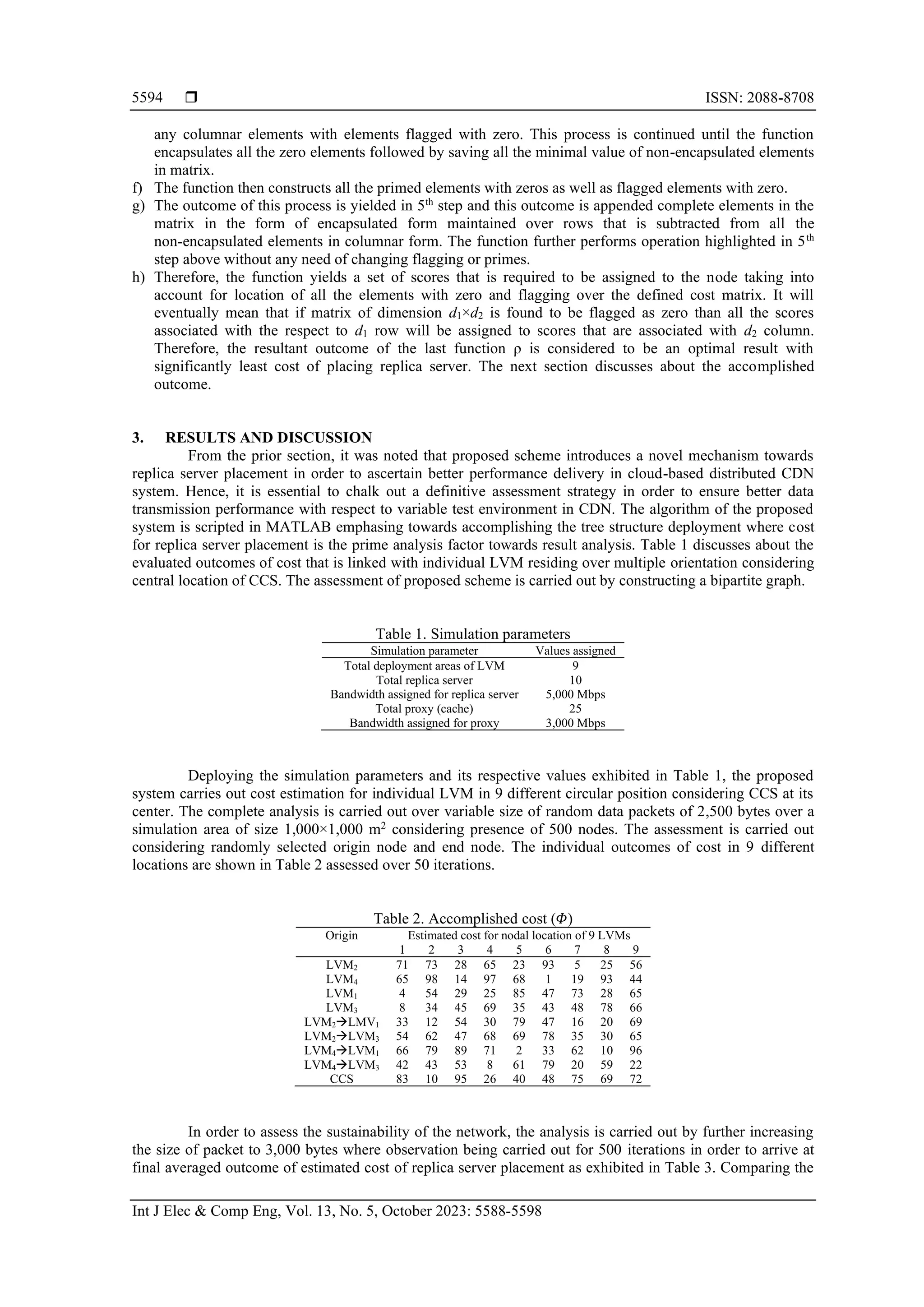  ISSN: 2088-8708
Int J Elec & Comp Eng, Vol. 13, No. 5, October 2023: 5588-5598
5594
any columnar elements with elements flagged with zero. This process is continued until the function
encapsulates all the zero elements followed by saving all the minimal value of non-encapsulated elements
in matrix.
f) The function then constructs all the primed elements with zeros as well as flagged elements with zero.
g) The outcome of this process is yielded in 5th
step and this outcome is appended complete elements in the
matrix in the form of encapsulated form maintained over rows that is subtracted from all the
non-encapsulated elements in columnar form. The function further performs operation highlighted in 5th
step above without any need of changing flagging or primes.
h) Therefore, the function yields a set of scores that is required to be assigned to the node taking into
account for location of all the elements with zero and flagging over the defined cost matrix. It will
eventually mean that if matrix of dimension d1×d2 is found to be flagged as zero than all the scores
associated with the respect to d1 row will be assigned to scores that are associated with d2 column.
Therefore, the resultant outcome of the last function ρ is considered to be an optimal result with
significantly least cost of placing replica server. The next section discusses about the accomplished
outcome.
3. RESULTS AND DISCUSSION
From the prior section, it was noted that proposed scheme introduces a novel mechanism towards
replica server placement in order to ascertain better performance delivery in cloud-based distributed CDN
system. Hence, it is essential to chalk out a definitive assessment strategy in order to ensure better data
transmission performance with respect to variable test environment in CDN. The algorithm of the proposed
system is scripted in MATLAB emphasing towards accomplishing the tree structure deployment where cost
for replica server placement is the prime analysis factor towards result analysis. Table 1 discusses about the
evaluated outcomes of cost that is linked with individual LVM residing over multiple orientation considering
central location of CCS. The assessment of proposed scheme is carried out by constructing a bipartite graph.
Table 1. Simulation parameters
Simulation parameter Values assigned
Total deployment areas of LVM 9
Total replica server 10
Bandwidth assigned for replica server 5,000 Mbps
Total proxy (cache) 25
Bandwidth assigned for proxy 3,000 Mbps
Deploying the simulation parameters and its respective values exhibited in Table 1, the proposed
system carries out cost estimation for individual LVM in 9 different circular position considering CCS at its
center. The complete analysis is carried out over variable size of random data packets of 2,500 bytes over a
simulation area of size 1,000×1,000 m2
considering presence of 500 nodes. The assessment is carried out
considering randomly selected origin node and end node. The individual outcomes of cost in 9 different
locations are shown in Table 2 assessed over 50 iterations.
Table 2. Accomplished cost (𝛷)
Origin Estimated cost for nodal location of 9 LVMs
1 2 3 4 5 6 7 8 9
LVM2 71 73 28 65 23 93 5 25 56
LVM4 65 98 14 97 68 1 19 93 44
LVM1 4 54 29 25 85 47 73 28 65
LVM3 8 34 45 69 35 43 48 78 66
LVM2→LMV1 33 12 54 30 79 47 16 20 69
LVM2→LVM3 54 62 47 68 69 78 35 30 65
LVM4→LVM1 66 79 89 71 2 33 62 10 96
LVM4→LVM3 42 43 53 8 61 79 20 59 22
CCS 83 10 95 26 40 48 75 69 72
In order to assess the sustainability of the network, the analysis is carried out by further increasing
the size of packet to 3,000 bytes where observation being carried out for 500 iterations in order to arrive at
final averaged outcome of estimated cost of replica server placement as exhibited in Table 3. Comparing the
 