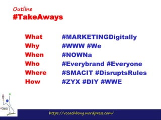 https://vcoachbong.wordpress.com/
What
Why
When
Who
Where
How
Outline
#TakeAways
#MARKETINGDigitally
#WWW #We
#NOWNa
#Everybrand #Everyone
#SMACIT #DisruptsRules
#ZYX #DIY #WWE
 