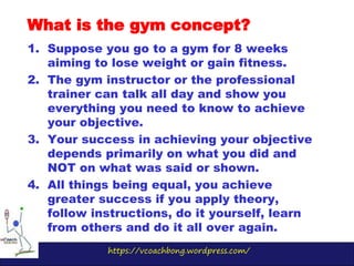 https://vcoachbong.wordpress.com/
1. Suppose you go to a gym for 8 weeks
aiming to lose weight or gain fitness.
2. The gym instructor or the professional
trainer can talk all day and show you
everything you need to know to achieve
your objective.
3. Your success in achieving your objective
depends primarily on what you did and
NOT on what was said or shown.
4. All things being equal, you achieve
greater success if you apply theory,
follow instructions, do it yourself, learn
from others and do it all over again.
What is the gym concept?
 