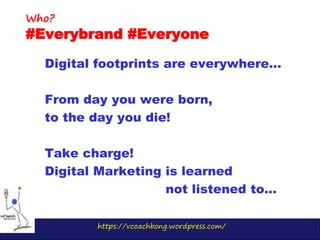 https://vcoachbong.wordpress.com/
Digital footprints are everywhere…
From day you were born,
to the day you die!
Take charge!
Digital Marketing is learned
not listened to…
Who?
#Everybrand #Everyone
 