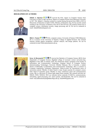 Int J Elec & Comp Eng ISSN: 2088-8708 
Proposed system for data security in distributed computing in using … (Shihab A. Shawkat)
6505
BIOGRAPHIES OF AUTHORS
Shihab A. Shawkat received the B.Sc. degree in Computer Science from
University of Tikrit in 2007 and M.Sc. Degree in Computer Science from Mansoura University
in 2017. Mr. Shihab A. Shawkat worked as a teacher during the period from 2008 to 2019 in
Directorate of Education in Salah Al-Din, Ministry of Education, Iraq. He has recently started
working at the University of Samarra at the end of 2019 till now. His research interest lies in
computer science, information security, image processing and AI. He can be contacted at
email: shahab84ahmed@gmail.com.
Bilal A. Tuama M.Sc. computer science, University of Science USM (Malaysia).
He is a Lecturer at the University of Samarra, College of Applied Sciences. His research
interests include pattern recognition, software analysis, and design patterns. He can be
contacted at email: Bilal.at@uosamarra.edu.iq.
Israa Al_Barazanchi received her Bachelor of Computer Science (BCS) from
Department of Computer Science, Baghdad college of economic science university-Iraq-
Baghdad in June 2002. In January 2010, she entered the master’s program at the Faculty of
Information and Communication Technology, Graduate School of Computer Science
(Internetworking Technology), Universiti Teknikal Malaysia. She is Currently a student
Doctor of Philosophy in Information and Communication Technology. She is a lecturer in
Computer Engineering Techniques Department. Editor-in-chief for international union of
universities journal. Member of editor board in many Scopus journals for computer science
field. Head of researcher group. Member in many conferences panel and communications
events. She is a Reviewer of various high impact factor journals. Her research activities are:
WBAN, WSN, WiMAX, WiFi on vehicular ad-hoc networks (VANETs), communications,
networking, signal processing, IoT, smart systems, and blockchain. She can be contacted at
email: israa.albarazanchi@baghdadcollege.edu.iq; israa44444@gmail.com.
 