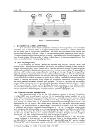  ISSN: 2088-8708
Int J Elec & Comp Eng, Vol. 12, No. 6, December 2022: 6496-6505
6498
Figure 2. The cloud computing
2. BACKGROUND AND RELATED WORK
There are various studies done to compare the performance of these algorithms based on multiple
parameters; some of which are related to encryption and decryption. Users need to keep their information
safe and secure while in storage and/or transmission. The service providers ensure security through data
encryption and decryption. There are a variety of encryption and decryption algorithms to protect the data.
This section is categorized into four sub sections presenting a brief background of the main topics used in this
paper through shedding light on a number of related works in the area of text document classification. This
section reviews the literature in cryptography algorithms.
2.1. Cloud computing security
Cloud computing has become a known and important thing nowadays. However, privacy and
security remain a powerful barrier of problems for users for the purpose of adapting to cloud computing
systems. Note that these fears are not enough, and we must also add more in terms of five aspects (such as
confidentiality, availability, data integrity, control and review) to avoid security problems. Cryptography is a
technique used to make secure correspondence by controlling sent messages during the correspondence
happened so just expected party that can know the substance of that message. The absolute most ordinarily
utilized cryptography strategies to secure sent messages, particularly as message [14], [15]. Normal strategies
for ensuring client information incorporate encryption before capacity, client validation methods preceding
capacity or recovery, and building secure channels for information transmission. Normal information
encryption strategies incorporate symmetric and symmetric. This sort of encryption and unscrambling
measure utilizes a mysterious key. Awry cryptography, then again, utilizes two distinctive keys: a “public
key” for encryption and a “private key” for decoding. Symmetric cryptography is more effective, and is
reasonable for scrambling enormous volumes of information. Uneven cryptography requires more calculation
time and is utilized for the decoding keys which are needed for symmetric cryptography [16].
2.1.1. Triple data encryption standard (3DES)
3DES was made in light of the fact that DES calculation, concocted in the mid-1970s utilizing
56-bit key. 3DES gives powerful security to me just 112-bits because of the midterm assaults it gets in the
center. 3DES runs multiple times more slowly than DES, yet is considered more secure whenever utilized
effectively. The unscrambling methodology is exactly the same thing as the decoding system; however then
again, actually it is acted the other way. In information encryption and unscrambling (DES) is done in 64-bit
segments as the info key length of DES is 64-bit and the actual key that DES utilizes is just 56-bit genuine
length [17]. The most un-significant bit (extreme solidly) in every bite is the equality of the pieces, it should
be worked out and there must consistently be an odd number of 1 s in every byte and these equality pieces
are overlooked, so the utilization of the seven most significant pieces is just per bit, which prompts be 56-bits
in length. This demonstrates that the force of the compelling key for 3DES is really 168-bits in light of the
fact that every one of the three keys has 8 equality bits that are not utilized during the necessary encryption
measure [18], [19]. 3DES encryption measure block graph is displayed in Figure 3.
New block cipher algorithm. The main principles of 3DES algorithm are [20]: i) 3DES uses a “Key
Package” consisting of three keys (K1, K2, and K3) for every 56-bit; ii) the coding equation is Cipher-
text=EK3 (Dk2 (Ek1 (plain text))), DES encoding using “K1”, decoding DES using “K2”, and then encoding
DES using “K3”; and iii) the decoding equation is Plaintext=DK1 (Ek2 (Dk3 (Cipher text))), which will be
 