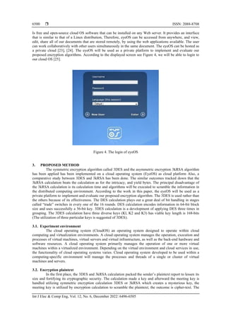  ISSN: 2088-8708
Int J Elec & Comp Eng, Vol. 12, No. 6, December 2022: 6496-6505
6500
Is free and open-source cloud OS software that can be installed on any Web server. It provides an interface
that is similar to that of a Linux distribution, Therefore, eyeOS can be accessed from anywhere, and view,
edit, share all of our documents that are stored remotely, by using the web applications available. The user
can work collaboratively with other users simultaneously in the same document. The eyeOS can be hosted as
a private cloud [23], [24]. The eyeOS will be used as a private platform to implement and evaluate our
proposed encryption algorithms. According to the displayed screen see Figure 4, we will be able to login to
our cloud OS [25].
Figure 4. The login of eyeOS
3. PROPOSED METHOD
The symmetric encryption algorithm called 3DES and the asymmetric encryption 3kRSA algorithm
has been applied has been implemented on a cloud operating system (EyeOS) as cloud platform Also, a
comparative study between 3DES and 3kRSA has been done. The similar outcomes tracked down that the
3kRSA calculation beats the calculation as for the intricacy, and yield bytes. The principal disadvantage of
the 3kRSA calculation is its calculation time and algorithms will be executed to scramble the information in
the distributed computing environment. According to the work in this paper, the eyeOS will be used as a
private platform to implement and evaluate our proposed encryption algorithm. The 3DES is used rather than
the others because of its effectiveness. The DES calculation plays out a great deal of bit handling in stages
called “trade” switches in every one of the 16 rounds. DES calculation encodes information in 64-bit block
size and uses successfully a 56-bit key. 3DES calculation is a development of applying DES three times in
grouping. The 3DES calculation have three diverse keys (Kl, K2 and K3) has viable key length is 168-bits
(The utilization of three particular keys is suggested of 3DES).
3.1. Experiment environment
The cloud operating system (CloudOS) an operating system designed to operate within cloud
computing and virtualization environments. A cloud operating system manages the operation, execution and
processes of virtual machines, virtual servers and virtual infrastructure, as well as the back-end hardware and
software resources. A cloud operating system primarily manages the operation of one or more virtual
machines within a virtualized environment. Depending on the virtual environment and cloud services in use,
the functionality of cloud operating systems varies. Cloud operating system developed to be used within a
computing-specific environment will manage the processes and threads of a single or cluster of virtual
machines and servers.
3.2. Encryption plaintext
In the first place, the 3DES and 3kRSA calculation packed the sender’s plaintext report to lessen its
size and fortifying its cryptographic security. The calculation made a key and afterward the meeting key is
handled utilizing symmetric encryption calculation 3DES or 3kRSA which creates a mysterious key, the
meeting key is utilized by encryption calculation to scramble the plaintext; the outcome is cipher-text. The
 