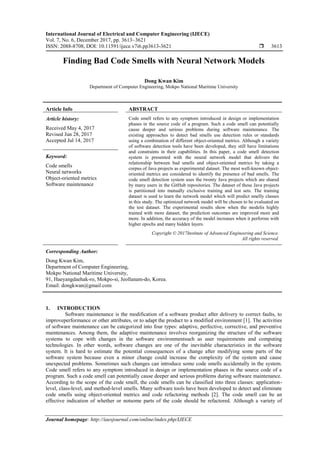 International Journal of Electrical and Computer Engineering (IJECE)
Vol. 7, No. 6, December 2017, pp. 3613~3621
ISSN: 2088-8708, DOI: 10.11591/ijece.v7i6.pp3613-3621  3613
Journal homepage: http://iaesjournal.com/online/index.php/IJECE
Finding Bad Code Smells with Neural Network Models
Dong Kwan Kim
Department of Computer Engineering, Mokpo National Maritime University
Article Info ABSTRACT
Article history:
Received May 4, 2017
Revised Jun 28, 2017
Accepted Jul 14, 2017
Code smell refers to any symptom introduced in design or implementation
phases in the source code of a program. Such a code smell can potentially
cause deeper and serious problems during software maintenance. The
existing approaches to detect bad smells use detection rules or standards
using a combination of different object-oriented metrics. Although a variety
of software detection tools have been developed, they still have limitations
and constraints in their capabilities. In this paper, a code smell detection
system is presented with the neural network model that delivers the
relationship between bad smells and object-oriented metrics by taking a
corpus of Java projects as experimental dataset. The most well-known object-
oriented metrics are considered to identify the presence of bad smells. The
code smell detection system uses the twenty Java projects which are shared
by many users in the GitHub repositories. The dataset of these Java projects
is partitioned into mutually exclusive training and test sets. The training
dataset is used to learn the network model which will predict smelly classes
in this study. The optimized network model will be chosen to be evaluated on
the test dataset. The experimental results show when the modelis highly
trained with more dataset, the prediction outcomes are improved more and
more. In addition, the accuracy of the model increases when it performs with
higher epochs and many hidden layers.
Keyword:
Code smells
Neural networks
Object-oriented metrics
Software maintenance
Copyright © 2017Institute of Advanced Engineering and Science.
All rights reserved.
Corresponding Author:
Dong Kwan Kim,
Department of Computer Engineering,
Mokpo National Maritime University,
91, Haeyangdaehak-ro, Mokpo-si, Jeollanam-do, Korea.
Email: dongkwan@gmail.com
1. INTRODUCTION
Software maintenance is the modification of a software product after delivery to correct faults, to
improveperformance or other attributes, or to adapt the product to a modified environment [1]. The activities
of software maintenance can be categorized into four types: adaptive, perfective, corrective, and preventive
maintenances. Among them, the adaptive maintenance involves reorganizing the structure of the software
systems to cope with changes in the software environmentsuch as user requirements and computing
technologies. In other words, software changes are one of the inevitable characteristics in the software
system. It is hard to estimate the potential consequences of a change after modifying some parts of the
software system because even a minor change could increase the complexity of the system and cause
unexpected problems. Sometimes such changes can introduce some code smells accidentally in the system.
Code smell refers to any symptom introduced in design or implementation phases in the source code of a
program. Such a code smell can potentially cause deeper and serious problems during software maintenance.
According to the scope of the code smell, the code smells can be classified into three classes: application-
level, class-level, and method-level smells. Many software tools have been developed to detect and eliminate
code smells using object-oriented metrics and code refactoring methods [2]. The code smell can be an
effective indication of whether or notsome parts of the code should be refactored. Although a variety of
 