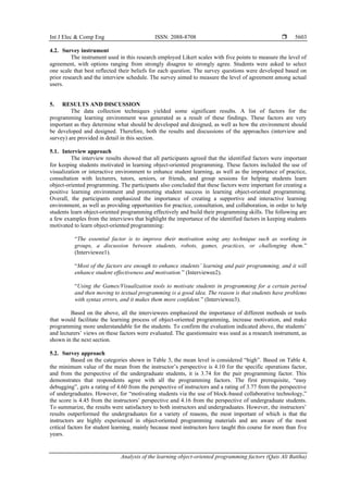 Int J Elec & Comp Eng ISSN: 2088-8708 
Analysis of the learning object-oriented programming factors (Qais Ali Batiha)
5603
4.2. Survey instrument
The instrument used in this research employed Likert scales with five points to measure the level of
agreement, with options ranging from strongly disagree to strongly agree. Students were asked to select
one scale that best reflected their beliefs for each question. The survey questions were developed based on
prior research and the interview schedule. The survey aimed to measure the level of agreement among actual
users.
5. RESULTS AND DISCUSSION
The data collection techniques yielded some significant results. A list of factors for the
programming learning environment was generated as a result of these findings. These factors are very
important as they determine what should be developed and designed, as well as how the environment should
be developed and designed. Therefore, both the results and discussions of the approaches (interview and
survey) are provided in detail in this section.
5.1. Interview approach
The interview results showed that all participants agreed that the identified factors were important
for keeping students motivated in learning object-oriented programming. These factors included the use of
visualization or interactive environment to enhance student learning, as well as the importance of practice,
consultation with lecturers, tutors, seniors, or friends, and group sessions for helping students learn
object-oriented programming. The participants also concluded that these factors were important for creating a
positive learning environment and promoting student success in learning object-oriented programming.
Overall, the participants emphasized the importance of creating a supportive and interactive learning
environment, as well as providing opportunities for practice, consultation, and collaboration, in order to help
students learn object-oriented programming effectively and build their programming skills. The following are
a few examples from the interviews that highlight the importance of the identified factors in keeping students
motivated to learn object-oriented programming:
“The essential factor is to improve their motivation using any technique such as working in
groups, a discussion between students, robots, games, practices, or challenging them.”
(Interviewee1).
“Most of the factors are enough to enhance students’ learning and pair programming, and it will
enhance student effectiveness and motivation.” (Interviewee2).
“Using the Games/Visualization tools to motivate students in programming for a certain period
and then moving to textual programming is a good idea. The reason is that students have problems
with syntax errors, and it makes them more confident.” (Interviewee3).
Based on the above, all the interviewees emphasized the importance of different methods or tools
that would facilitate the learning process of object-oriented programming, increase motivation, and make
programming more understandable for the students. To confirm the evaluation indicated above, the students’
and lecturers’ views on these factors were evaluated. The questionnaire was used as a research instrument, as
shown in the next section.
5.2. Survey approach
Based on the categories shown in Table 3, the mean level is considered “high”. Based on Table 4,
the minimum value of the mean from the instructor’s perspective is 4.10 for the specific operations factor,
and from the perspective of the undergraduate students, it is 3.74 for the pair programming factor. This
demonstrates that respondents agree with all the programming factors. The first prerequisite, “easy
debugging”, gets a rating of 4.60 from the perspective of instructors and a rating of 3.77 from the perspective
of undergraduates. However, for “motivating students via the use of block-based collaborative technology,”
the score is 4.45 from the instructors’ perspective and 4.16 from the perspective of undergraduate students.
To summarize, the results were satisfactory to both instructors and undergraduates. However, the instructors’
results outperformed the undergraduates for a variety of reasons, the most important of which is that the
instructors are highly experienced in object-oriented programming materials and are aware of the most
critical factors for student learning, mainly because most instructors have taught this course for more than five
years.
 