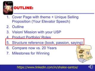 https://www.linkedin.com/in/shalee-santos/
OUTLINE:
1. Cover Page with theme + Unique Selling
Proposition (Your Elevator Speech)
2. Outline
3. Vision/ Mission with your USP
4. Product Portfolio/ Roles
5. Structure reference (book, passion, saying)
6. Compare now vs. 20 Years
7. Milestones for Winning
 