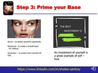 https://www.linkedin.com/in/shalee-santos/
Step 3: Prime your Base
An investment of yourself is
a great example of self –
love
Serum – to deliver powerful ingredients
Moisturize - to create a smooth base
for makeup
Sunscreen - to protect from harmful UV
rays
 