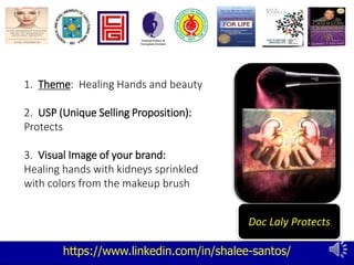 https://www.linkedin.com/in/shalee-santos/
Doc Laly Protects
1. Theme: Healing Hands and beauty
2. USP (Unique Selling Proposition):
Protects
3. Visual Image of your brand:
Healing hands with kidneys sprinkled
with colors from the makeup brush
 