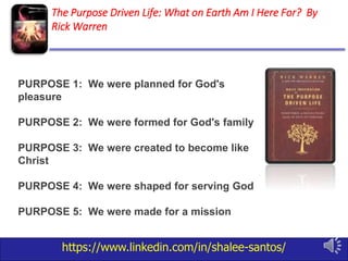 https://www.linkedin.com/in/shalee-santos/
The Purpose Driven Life: What on Earth Am I Here For? By
Rick Warren
PURPOSE 1: We were planned for God's
pleasure
PURPOSE 2: We were formed for God's family
PURPOSE 3: We were created to become like
Christ
PURPOSE 4: We were shaped for serving God
PURPOSE 5: We were made for a mission
 