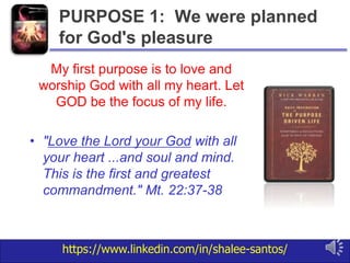 https://www.linkedin.com/in/shalee-santos/
My first purpose is to love and
worship God with all my heart. Let
GOD be the focus of my life.
• "Love the Lord your God with all
your heart ...and soul and mind.
This is the first and greatest
commandment." Mt. 22:37-38
PURPOSE 1: We were planned
for God's pleasure
 