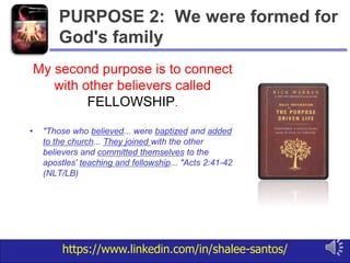 https://www.linkedin.com/in/shalee-santos/
My second purpose is to connect
with other believers called
FELLOWSHIP.
• "Those who believed... were baptized and added
to the church... They joined with the other
believers and committed themselves to the
apostles' teaching and fellowship... "Acts 2:41-42
(NLT/LB)
PURPOSE 2: We were formed for
God's family
 