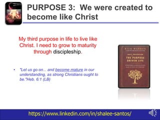 https://www.linkedin.com/in/shalee-santos/
My third purpose in life to live like
Christ. I need to grow to maturity
through discipleship.
• "Let us go on... and become mature in our
understanding, as strong Christians ought to
be."Heb. 6:1 (LB)
PURPOSE 3: We were created to
become like Christ
 