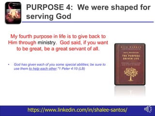 https://www.linkedin.com/in/shalee-santos/
My fourth purpose in life is to give back to
Him through ministry. God said, if you want
to be great, be a great servant of all.
• God has given each of you some special abilities; be sure to
use them to help each other."1 Peter 4:10 (LB)
PURPOSE 4: We were shaped for
serving God
 