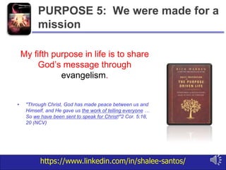 https://www.linkedin.com/in/shalee-santos/
My fifth purpose in life is to share
God’s message through
evangelism.
• "Through Christ, God has made peace between us and
Himself, and He gave us the work of telling everyone …
So we have been sent to speak for Christ!"2 Cor. 5:18,
20 (NCV)
PURPOSE 5: We were made for a
mission
 