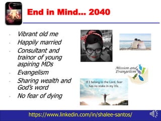 https://www.linkedin.com/in/shalee-santos/
End in Mind… 2040
• Vibrant old me
• Happily married
• Consultant and
trainor of young
aspiring MDs
• Evangelism
• Sharing wealth and
God’s word
• No fear of dying
 