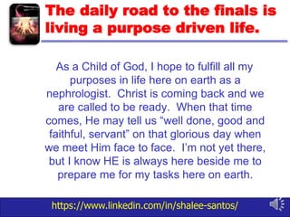 https://www.linkedin.com/in/shalee-santos/
The daily road to the finals is
living a purpose driven life.
As a Child of God, I hope to fulfill all my
purposes in life here on earth as a
nephrologist. Christ is coming back and we
are called to be ready. When that time
comes, He may tell us “well done, good and
faithful, servant” on that glorious day when
we meet Him face to face. I’m not yet there,
but I know HE is always here beside me to
prepare me for my tasks here on earth.
 