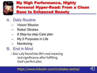https://www.linkedin.com/in/shalee-santos/
My High Performance, Highly
Personal Hyper-Road: From a Clean
Base to Enhanced Beauty
A. Daily Routine
– Vision/ Mission
– Roles/ Strokes
– 8 Step-by-step Care plan
– My 5 Purposes in Life
– Monitoring
B. End in Mind
- Doc Laly found the life’s real meaning
and significance after fulfilling
God’s perfect plan
 