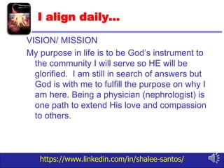 https://www.linkedin.com/in/shalee-santos/
I align daily…
VISION/ MISSION
My purpose in life is to be God’s instrument to
the community I will serve so HE will be
glorified. I am still in search of answers but
God is with me to fulfill the purpose on why I
am here. Being a physician (nephrologist) is
one path to extend His love and compassion
to others.
 