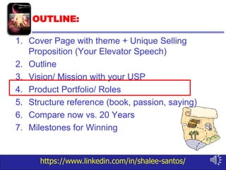 https://www.linkedin.com/in/shalee-santos/
OUTLINE:
1. Cover Page with theme + Unique Selling
Proposition (Your Elevator Speech)
2. Outline
3. Vision/ Mission with your USP
4. Product Portfolio/ Roles
5. Structure reference (book, passion, saying)
6. Compare now vs. 20 Years
7. Milestones for Winning
 