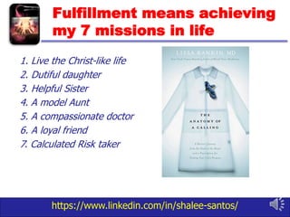 https://www.linkedin.com/in/shalee-santos/
Fulfillment means achieving
my 7 missions in life
1. Live the Christ-like life
2. Dutiful daughter
3. Helpful Sister
4. A model Aunt
5. A compassionate doctor
6. A loyal friend
7. Calculated Risk taker
 