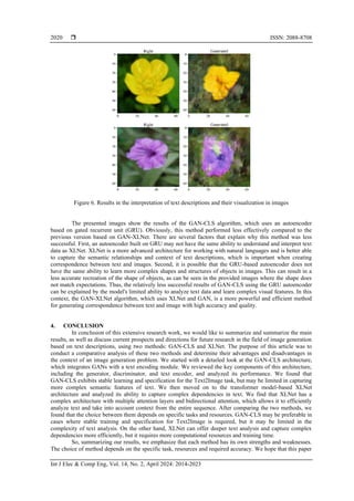  ISSN: 2088-8708
Int J Elec & Comp Eng, Vol. 14, No. 2, April 2024: 2014-2023
2020
Figure 6. Results in the interpretation of text descriptions and their visualization in images
The presented images show the results of the GAN-CLS algorithm, which uses an autoencoder
based on gated recurrent unit (GRU). Obviously, this method performed less effectively compared to the
previous version based on GAN-XLNet. There are several factors that explain why this method was less
successful. First, an autoencoder built on GRU may not have the same ability to understand and interpret text
data as XLNet. XLNet is a more advanced architecture for working with natural languages and is better able
to capture the semantic relationships and context of text descriptions, which is important when creating
correspondence between text and images. Second, it is possible that the GRU-based autoencoder does not
have the same ability to learn more complex shapes and structures of objects in images. This can result in a
less accurate recreation of the shape of objects, as can be seen in the provided images where the shape does
not match expectations. Thus, the relatively less successful results of GAN-CLS using the GRU autoencoder
can be explained by the model's limited ability to analyze text data and learn complex visual features. In this
context, the GAN-XLNet algorithm, which uses XLNet and GAN, is a more powerful and efficient method
for generating correspondence between text and image with high accuracy and quality.
4. CONCLUSION
In conclusion of this extensive research work, we would like to summarize and summarize the main
results, as well as discuss current prospects and directions for future research in the field of image generation
based on text descriptions, using two methods: GAN-CLS and XLNet. The purpose of this article was to
conduct a comparative analysis of these two methods and determine their advantages and disadvantages in
the context of an image generation problem. We started with a detailed look at the GAN-CLS architecture,
which integrates GANs with a text encoding module. We reviewed the key components of this architecture,
including the generator, discriminator, and text encoder, and analyzed its performance. We found that
GAN-CLS exhibits stable learning and specification for the Text2Image task, but may be limited in capturing
more complex semantic features of text. We then moved on to the transformer model-based XLNet
architecture and analyzed its ability to capture complex dependencies in text. We find that XLNet has a
complex architecture with multiple attention layers and bidirectional attention, which allows it to efficiently
analyze text and take into account context from the entire sequence. After comparing the two methods, we
found that the choice between them depends on specific tasks and resources. GAN-CLS may be preferable in
cases where stable training and specification for Text2Image is required, but it may be limited in the
complexity of text analysis. On the other hand, XLNet can offer deeper text analysis and capture complex
dependencies more efficiently, but it requires more computational resources and training time.
So, summarizing our results, we emphasize that each method has its own strengths and weaknesses.
The choice of method depends on the specific task, resources and required accuracy. We hope that this paper
 