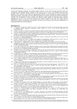 Int J Elec & Comp Eng ISSN: 2088-8708 
Generating images using generative adversarial networks based on text descriptions (Marzhan Turarova)
2021
will provide important guidance for optimal method selection in the field of image generation from text
descriptions and stimulate further research in this exciting area to create more efficient and innovative
methods. Thus, research in the field of image generation based on text descriptions remains relevant and
holds great promise, especially given the rapid development of machine learning and artificial intelligence
methods. The development of more complex and efficient models capable of capturing deeper semantic
dependencies in text is one of the key directions for future research in this area. We expect that the
collaborative efforts of researchers and engineers will lead to new advances and innovative applications in
image generation from text descriptions.
REFERENCES
[1] A. El-Komy, O. R. Shahin, R. M. Abd El-Aziz, and A. I. Taloba, “Integration of computer vision and natural language processing
in multimedia robotics application,” Information Sciences Letters, vol. 11, no. 3, pp. 765–775, May 2022, doi:
10.18576/isl/110309.
[2] Y. Bian, Y. Lu, and J. Li, “Research on an artificial intelligence-based professional ability evaluation system from the perspective
of industry-education integration,” Scientific Programming, vol. 2022, pp. 1–20, Aug. 2022, doi: 10.1155/2022/4478115.
[3] T. H. Lin, Y. H. Huang, and A. Putranto, “Intelligent question and answer system for building information modeling and artificial
intelligence of things based on the bidirectional encoder representations from transformers model,” Automation in Construction,
vol. 142, Oct. 2022, doi: 10.1016/j.autcon.2022.104483.
[4] M. H. Guo et al., “Attention mechanisms in computer vision: A survey,” Computational Visual Media, vol. 8, no. 3, pp. 331–368,
Mar. 2022, doi: 10.1007/s41095-022-0271-y.
[5] L. Zhou, L. Zhang, and N. Konz, “Computer vision techniques in manufacturing,” IEEE Transactions on Systems, Man, and
Cybernetics: Systems, vol. 53, no. 1, pp. 105–117, Jan. 2023, doi: 10.1109/TSMC.2022.3166397.
[6] I. Gao, G. Ilharco, S. Lundberg, and M. T. Ribeiro, “Adaptive testing of computer vision models,” arXiv:2212.02774, 2022.
[7] A. Bayegizova et al., “Effectiveness of the use of algorithms and methods of artificial technologies for sign language recognition
for people with disabilities,” Eastern-European Journal of Enterprise Technologies, vol. 4, no. 2–118, pp. 25–31, Aug. 2022, doi:
10.15587/1729-4061.2022.262509.
[8] J. Li, T. Sun, Z. Yang, and Z. Yuan, “Methods and datasets of text to image synthesis based on generative adversarial network,”
in 2022 IEEE 5th International Conference on Information Systems and Computer Aided Education (ICISCAE), Sep. 2022,
pp. 843–847, doi: 10.1109/ICISCAE55891.2022.9927634.
[9] N. Habbat, H. Anoun, and L. Hassouni, “Combination of GRU and CNN deep learning models for sentiment analysis on French
customer reviews using XLNet model,” IEEE Engineering Management Review, vol. 51, no. 1, pp. 41–51, Mar. 2023, doi:
10.1109/EMR.2022.3208818.
[10] G. Abdikerimova et al., “Detection of chest pathologies using autocorrelation functions,” International Journal of Electrical and
Computer Engineering (IJECE), vol. 13, no. 4, pp. 4526–4534, Aug. 2023, doi: 10.11591/ijece.v13i4.pp4526-4534.
[11] Y. Shi, D. Deb, and A. K. Jain, “WarpGAN: automatic caricature generation,” in 2019 IEEE/CVF Conference on Computer
Vision and Pattern Recognition (CVPR), Jun. 2019, pp. 10754–10763, doi: 10.1109/CVPR.2019.01102.
[12] J. Liu, L. Zheng, X. Zhang, and Z. Guo, “Power grid fault diagnosis method based on alarm information and PMU fusion,” in
Fifth International Conference on Computer Information Science and Artificial Intelligence (CISAI 2022), Mar. 2023, doi:
10.1117/12.2668200.
[13] J. Wang, “A text image generation model based on deep learning,” Journal of Intelligent and Fuzzy Systems, vol. 45, no. 3,
pp. 4979–4989, Aug. 2023, doi: 10.3233/JIFS-223741.
[14] F. Wu et al., “Wav2Seq: Pre-training speech-to-text encoder-decoder models using pseudo languages,” in ICASSP 2023 - 2023
IEEE International Conference on Acoustics, Speech and Signal Processing (ICASSP), Jun. 2023, pp. 1–5, doi:
10.1109/ICASSP49357.2023.10096988.
[15] M. Berrahal and M. Azizi, “Optimal text-to-image synthesis model for generating portrait images using generative adversarial
network techniques,” Indonesian Journal of Electrical Engineering and Computer Science (IJEECS), vol. 25, no. 2, pp. 972–979,
Feb. 2022, doi: 10.11591/ijeecs.v25.i2.pp972-979.
[16] X. Luo, X. He, X. Chen, L. Qing, and J. Zhang, “DualG-GAN, a dual-channel generator based generative adversarial network for
text-to-face synthesis,” Neural Networks, vol. 155, pp. 155–167, Nov. 2022, doi: 10.1016/j.neunet.2022.08.016.
[17] H. Ku and M. Lee, “TextControlGAN: text-to-image synthesis with controllable generative adversarial networks,” Applied
Sciences, vol. 13, no. 8, Apr. 2023, doi: 10.3390/app13085098.
[18] Q. Cheng, K. Wen, and X. Gu, “Vision-language matching for text-to-image synthesis via generative adversarial networks,” IEEE
Transactions on Multimedia, vol. 25, pp. 7062–7075, 2022, doi: 10.1109/TMM.2022.3217384.
[19] M. Chopra, S. K. Singh, A. Sharma, and S. S. Gill, “A comparative study of generative adversarial networks for text-to-image
synthesis,” International Journal of Software Science and Computational Intelligence, vol. 14, no. 1, pp. 1–12, May 2022, doi:
10.4018/ijssci.300364.
[20] O. Avrahami, D. Lischinski, and O. Fried, “Blended diffusion for text-driven editing of natural images,” in 2022 IEEE/CVF
Conference on Computer Vision and Pattern Recognition (CVPR), 2022, pp. 18187–18197, doi: 10.1109/CVPR52688.2022.01767.
[21] O. Gafni, A. Polyak, O. Ashual, S. Sheynin, D. Parikh, and Y. Taigman, “Make-a-scene: scene-based text-to-image generation
with human priors,” in Lecture Notes in Computer Science (including subseries Lecture Notes in Artificial Intelligence and
Lecture Notes in Bioinformatics), vol. 13675, Springer Nature Switzerland, 2022, pp. 89–106.
[22] Y. Zhou et al., “Towards language-free training for text-to-image generation,” in Proceedings of the IEEE Computer Society
Conference on Computer Vision and Pattern Recognition, Jun. 2022, vol. 2022-June, pp. 17886–17896, doi:
10.1109/CVPR52688.2022.01738.
[23] A. Abu-Srhan, M. A. M. Abushariah, and O. S. Al-Kadi, “The effect of loss function on conditional generative adversarial
networks,” Journal of King Saud University - Computer and Information Sciences, vol. 34, no. 9, pp. 6977–6988, Oct. 2022,
doi: 10.1016/j.jksuci.2022.02.018.
[24] X. Huang et al., “Time series forecasting for hourly photovoltaic power using conditional generative adversarial network and Bi-
LSTM,” Energy, vol. 246, May 2022, doi: 10.1016/j.energy.2022.123403.
[25] H. Li, W. Qian, R. Nie, J. Cao, and D. Xu, “Siamese conditional generative adversarial network for multi-focus image fusion,”
Applied Intelligence, vol. 53, no. 14, pp. 17492–17507, Jan. 2023, doi: 10.1007/s10489-022-04406-2.
 