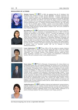  ISSN: 2088-8708
Int J Elec & Comp Eng, Vol. 14, No. 2, April 2024: 2014-2023
2022
BIOGRAPHIES OF AUTHORS
Marzhan Turarova in 2008, she graduated from the D. Serikbayev East
Kazakhstan State Technical University, specialty 5B070400 - “Computer engineering and
software” (bachelor's degree), in 2010, specialty 6M070400 - “Computer engineering and
software” (master's degree). In 2023, she defended her dissertation on the specialty 6D070400
- “Computer engineering and software” and received the degree of Doctor of Philosophy
(Ph.D.). Currently, she is an acting associate professor of the Department of Computer and
Software Engineering at the L. N. Gumilyov Eurasian National University. She is the author
of more than 18 scientific papers, including 2 articles in the Scopus database. Research
interests - algorithms and software for solving problems of electrical resistivity tomography,
geolocation, image processing, big data analysis, computer vision. She can be contacted at
email: Marzhan_08@mail.ru.
Roza Bekbayeva graduated from the Semipalatinsk State University named after
Shakarim with a degree in Automation of Technological Processes in 2000. In 2010 she
defended her dissertation in the specialty “05.18.12 - Processes and apparatuses of food
production” and received a Ph.D. She began her career in 2001 as an assistant at the
Department of Automation and Control of SSU named after Shakarim. Currently, she is an
Acting Associate Professor at the Department of Automation, Information Technology and
Urban Development of Non-profit limited company Semey University named after Shakarim.
She is the author of more than 60 scientific papers, including 1 monograph, 3 provisional
patents of the Republic of Kazakhstan for an invention, and 2 articles in the Scopus database.
Scientific interests - modeling in the field of engineering and technology for the development
of products based on renewable systems. She can be contacted at email:
rbekbayeva@internet.ru.
Lazzat Abdykerimova from 1990 to 1995 she worked as a teacher of physics
and computer science at Almaty State University named after Abay. In 2011-2013 M.Kh.
Taraz Regional University named after Dulati, 6M060200 Master of Natural Sciences
“Informatics”. She is currently working at Taraz Regional University named after M.H.
Dulaty, Kazakhstan. Currently he is a senior lecturer at the Department of Information
Systems. She can be contacted at email: Lazzat_abdykerim@mail.ru.
Murat Aitimov Ph.D in Philosophy of Instrumentation. Dr. Aitimov Murat is an
accomplished scholar with a rich academic background. He currently serves as the Director of
the Kyzylorda Regional Branch at the Academy of Public Administration under the President
of the Republic of Kazakhstan. With an impressive 28 years of experience in both scientific
research and pedagogy, Dr. Murat is a recognized authority in his field. His contributions to
academia are significant, as evidenced by his substantial body of work. He has authored 55
scientific articles, a testament to his dedication to advancing knowledge. Notably, 7 of his
articles have been featured on Scopus, highlighting their impact and relevance in the global
research community. In addition to his articles, Dr. Murat has authored three influential books.
He also holds an innovation patent in the realm of instrumentation and information systems,
showcasing his multidimensional expertise. His expertise and insights continue to drive
progress in the field of instrumentation, making him a valuable resource for researchers and
academics alike. For those seeking to connect with Dr. Aitimov Murat, he can be reached via
email at murat.aytimov@mail.ru.
Aigulim Bayegizova candidate of physical and mathematical, assistant professor.
Currently working at the L.N. Gumilyov Eurasian National University at the Department of
Radio Engineering, Electronics and Telecommunications. Has more than 40 years of scientific
and pedagogical experience, publishing articles in the Scopus database. publication of an
article in the Scopus database. She can be contacted at email: baegiz_a@mail.ru.
 