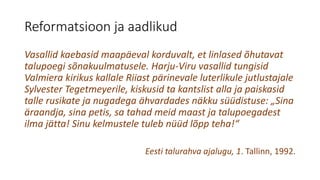 Reformatsioon ja aadlikud
Vasallid kaebasid maapäeval korduvalt, et linlased õhutavat
talupoegi sõnakuulmatusele. Harju-Viru vasallid tungisid
Valmiera kirikus kallale Riiast pärinevale luterlikule jutlustajale
Sylvester Tegetmeyerile, kiskusid ta kantslist alla ja paiskasid
talle rusikate ja nugadega ähvardades näkku süüdistuse: „Sina
äraandja, sina petis, sa tahad meid maast ja talupoegadest
ilma jätta! Sinu kelmustele tuleb nüüd lõpp teha!“
Eesti talurahva ajalugu, 1. Tallinn, 1992.
 