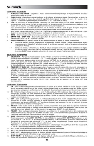 COMMANDES DE LECTURE
1.  PLATEAU /TAPIS /VINYLE – Ce plateau à moteur à entraînement direct (avec tapis et vinyle) commande le curseur
    audio (Audio Pointer) du logiciel.
2.  PLAY / PAUSE – Cette touche permet de lancer ou de relancer la lecture du module. Permet de faire un arrêt si le
    module est en cours de lecture. (La vitesse à laquelle la lecture passe du mode « en cours » à « pause » et de
    « pause » à « en cours » peut être réglée par les boutons START TIME et STOP TIME.)
3.  CUE – Si aucun point de repère temporaire (Temporary Cue Point) n’est assigné, ou si le module est en pause, vous
    pouvez appuyer sur la touche CUE afin de régler un point de repère temporaire. En mode de lecture, réappuyez sur la
    touche afin de retourner au point de repérage temporaire et faire un arrête de lecture.
    Vous pouvez maintenir la touche CUE enfoncée afin de relancer la lecture à partir du point de repère temporaire.
    Relâchez la touche afin de retourner au point de repérage temporaire et faire un arrête de lecture.
    Vous pouvez maintenir les touches CUE et PLAY / PAUSE enfoncées simultanément afin de relancer la lecture à partir
    du point de repère temporaire. Relâchez les deux touches afin de continuer la lecture.
4.  SYNC – Cette touche permet de synchroniser automatiquement le tempo du module au tempo de l’autre module.
5.  START TIME / STOP TIME – Ces touches permettent de régler la vitesse à laquelle la lecture passe du mode
    « lecture » à « pause » et de « pause » à « lecture ».
6.  BLEEP / REVERSE – Ce sélecteur permet de faire la lecture inversée de la piste du module correspondant.
    •      Lorsque le sélecteur est réglé sur REVERSE, la lecture de la piste est inversée. Lorsque le sélecteur est réglé à
           nouveau au centre (désactivé), la lecture normale de la piste est relancée à partir de l’emplacement du curseur
           audio (Audio Pointer).
    •      Lorsque le sélecteur est maintenu sur BLEEP, la lecture de la piste est inversée. Lorsque le sélecteur est réglé à
           nouveau au centre (désactivé), la lecture normale de la piste est relancée à partir de l’emplacement où il serait si
           la fonction BLEEP n'avait jamais été activée (c.-à-d., comme si la lecture n’avait jamais arrêté).

COMMANDES DE REPÉRAGE
7.  DELETE CUE – Appuyez ou maintenez cette touche enfoncée pour activer le Delete Cue Mode, afin de supprimer les
    points de repère assignés aux touches HOT CUE. Le Delete Cue Mode est activé lorsque la touche DELETE CUE est
    rouge. Vous pouvez appuyer ensuite sur une des touches HOT CUE afin de supprimer le point de repère assigné à
    cette touche. (Lorsque la touche DELETE CUE est enfoncée puis relâchée, elle active le Delete Cue Mode et vous
    permet de supprimer un point de repère à la fois. Lorsque la touche DELETE CUE est maintenue enfoncée, elle active
    le Delete Cue Mode et vous permet de supprimer plusieurs points de repère à la fois.)
8.  TOUCHES HOT CUE (1 à 5) – Ces touches permettent d’assigner un point de repère et de retourner la piste au point de
    repérage correspondant. Lorsqu’une touche HOT CUE est éteinte, vous pouvez y assigner un point de repère en
    appuyant sur la touche à l’endroit désiré sur la piste. Une fois un point de repère assigné, la touche HOT CUE devient
    blanche. Pour retourner à ce point de repère, appuyez simplement sur la touche.
    Conseil : Lorsque le module est sur pause, maintenir une touche HOT CUE allumée enfoncée permet de recommencer
    la lecture à partir de ce point. Relâcher la touche permet de retourner sur ce point de repère et faire un arrête de lecture.
    Remarque : Les points de repère ne peuvent être écrasés. Vous devez d’abord supprimer un point de repère en
    appuyant ou en maintenant la touche DELETE CUE enfoncée tout en appuyant sur la touche HOT CUE
    correspondante.

COMMANDES DE BOUCLAGE
9.  ON / OFF – Cette touche permet d’activer/désactiver une boucle. Si le module est déjà en boucle, appuyer sur cette
    touche permettra d’arrêter la boucle. Si le module n’est pas déjà en boucle, la boucle sélectionnée sera activée (une fois
    que le curseur audio passera sur l'emplacement de la boucle). Si aucune boucle n’est programmée, rien ne se produira.
10. IN – Cette touche permet de programmer un point d’entrée de boucle. Si le module est déjà en boucle lorsque vous
    appuyez sur la touche, ceci vous permettra de mieux préciser le point d'entrée de la boucle. (Assurez-vous que la
    touche SCRATCH OFF est allumée, indiquant que le plateau n'est pas en marche.) Si aucune piste n’est assignée au
    module, rien ne se produira.
11. OUT – Cette touche permet de programmer un point de sortie de boucle. Si le module est déjà en boucle lorsque vous
    appuyez sur la touche, ceci vous permettra de mieux préciser le point de sortie de la boucle à l’aide du plateau.
    (Assurez-vous que la touche SCRATCH OFF est allumée, indiquant que le plateau n'est pas en marche.) Si aucune
    piste n’est assignée au module, rien ne se produira.
12. SELECT – Cette touche permet de parcourir les boucles programmées de la piste. D'ici vous pouvez modifier les
    boucles, activer le rebouclage ou activer la boucle sélectionnée. (De plus, si vous avez appuyé sur LOOP IN, mais que
    vous désirez annuler la boucle avant qu’elle ne se termine, appuyez sur SELECT afin de la désactiver.)
13. RELOOP – Cette touche permet de sauter directement au point d’entrée de boucle et de l'activer. Si le module est déjà
    en boucle lorsque vous appuyez sur RELOOP, le curseur audio sautera directement au point d’entrée de boucle et
    continuera. Si aucune boucle n’est programmée, rien ne se produira.
14. MODE – Cette touche permet de commuter entre les Manual Mode et Autoloop Mode, qui permettent de modifier les
    fonctions des quatre touches LOOP CONTROL. En Manual Mode, les touches LOOP CONTROL fonctionnent en tant
    que touches IN, OUT, SELECT et RELOOP (expliquée ci-dessus). En Autoloop Mode, les touches LOOP CONTROL
    permettent de programmer des boucles de 1, 2, 4 et de 8 temps, respectivement. Chaque boucle commence à
    l’emplacement du curseur audio lorsque la touche est enfoncée.
    Remarque : En raison de la façon dont le logiciel analyse les battements par minute (BPM), la durée des boucles de 1,
    2, 4 et de 8 temps peut être différente si la lecture BPM des pistes est différente.
15. 1/2 X – Cette touche permet de couper de moitié la durée de la boucle sélectionnée.
16. 2 X – Cette touche permet de doubler la durée de la boucle sélectionnée.
17. SHIFT LEFT (       ) – Cette touche permet de déplacer la boucle sélectionnée vers la gauche. Elle permet de déplacer la
    boucle vers la gauche de la même distance que la durée de la boucle.
18. SHIFT RIGHT (        ) – Cette touche permet de déplacer la boucle sélectionnée vers la droite. Elle permet de déplacer la
    boucle vers la droite de la même distance que la durée de la boucle.
                                                              20
 