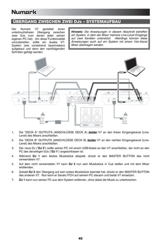 ÜBERGANG ZWISCHEN ZWEI DJs – SYSTEMAUFBAU
Der     Numark     V7   gestattet einen
unterbruchsfreien Übergang zwischen                                                                        Hinweis: Die Anweisungen in diesem Abschnitt betreffen
zwei DJs (von denen jeder seinen                                                                           ein System, in dem der Mixer mehrere Line-Level Eingänge
eigenen PC hat). Um diese Funktionalität                                                                   auf zwei Kanälen unterstützt. Allerdings können diese
vorzubereiten, sollte ein duales V7-                                                                       Anweisungen auch auf ein System mit einem Vier-Kanal
System (wie vorstehend beschrieben)                                                                        Mixer übertragen werden.
aufgebaut und dann den nachfolgenden
Schritten gefolgt werden:




             AC IN 100V-240V
                   100V-240V                                                         DECK B   DECK A                                          AC IN 100V-240V
                                                                                                                                                    100V-240V                                                         DECK B   DECK A
              50-60Hz 50W                                                                                                                      50-60Hz 50W
     POWER                                                                                                                            POWER
                                                                                 L                     L                                                                                                          L                     L
                               USB   LINK     DECK         REMOTE    MOTOR                                                                                      USB   LINK     DECK         REMOTE    MOTOR
                                            LOCATION
                                            LOCATION                 TORQUE                                                                                                  LOCATION
                                                                                                                                                                             LOCATION                 TORQUE
                                            RIGHT   LEFT            HIGH   LOW                                                                                               RIGHT   LEFT            HIGH   LOW
                                                                                 R                     R                                                                                                          R                     R


                                                                                         OUTPUT                                                                                                                           OUTPUT




1.      Die "DECK A" OUTPUTS (ANSCHLÜSSE DECK A) beider V7 an den linken Eingangskanal (Line-
        Level) des Mixers anschließen.
2.      Die "DECK B" OUTPUTS (ANSCHLÜSSE DECK B) beider V7 an den rechten Eingangskanal (Line-
        Level) des Mixers anschließen.
3.      Der neue DJ ("DJ 2") sollte seinen PC mit einem USB-Kabel an den V7 anschließen, der nicht an den
        PC des derzeitigen DJs ("DJ 1") angeschlossen ist.
4.      Während DJ 1 sein letztes Musikstück abspielt, drückt er den MASTER BUTTON des nicht
        verwendeten V7.
5.      Auf dem nicht verwendeten V7 kann DJ 2 nun sein Musikstück in Cue stellen und mit dem Mixer
        einblenden.
6.      Sobald DJ 2 den Übergang auf sein erstes Musikstück beendet hat, drückt er den MASTER BUTTON
        des anderen V7. Nun kann er Serato ITCH auf seinem PC steuern und beide V7 einsetzen.
7.      DJ 1 kann nun seinen PC aus dem System entfernen, ohne dabei die Musik zu unterbrechen.




                                                                                                                40
 