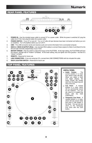 REAR PANEL FEATURES




                                                 AC IN 100V-240V                                                                 DECK B   DECK A
                                                  50-60Hz 50W
                                     POWER
                                                                                                                             L                     L


                                                                                                                                     4
                                                                           USB   LINK      DECK        REMOTE    MOTOR


                                     2               1
                                                                                         LOCATION                TORQUE
                                                                                        RIGHT   LEFT            HIGH   LOW
                                                                                                                             R                     R


                                                                           3     7 8                               5                 OUTPUT




                                                                                                       6
1.        POWER IN – Use the included power cable to connect V7 to a power outlet. While the power is switched off, plug the
          cable into V7 first, then plug the cable into a power outlet.
2.        POWER SWITCH – Turns V7 on and off. Turn on V7 after all input devices have been connected and before you turn
          on amplifiers. Turn off amplifiers before you turn off V7.
3.        USB – This USB connection sends and receives audio and control information from a connected computer.
4.        DECK A / DECK B OUTPUT (RCA) – Use standard RCA cables to connect these outputs for Deck A and Deck B to the
          left and right channels (respectively) of your mixer.
5.        MOTOR TORQUE – Flip this switch to adjust the torque of the PLATTERS. At the high setting, the PLATTERS will have
          the heavier, stronger feel of “modern” turntables. At the lower setting, they are lighter and more graceful – the feel of a
          “classic” turntable.
6.        REMOTE – Reserved for future use.
7.        LINK CONNECTION – If you are using two V7s, connect their LINK CONNECTIONS with the included link cable.
8.        DECK LOCATION SWITCH – Reserved for future use.


 TOP PANEL FEATURES

                                                                                                                                          USEFUL TERMS:
                                             19                                    28
          9            14                                                                                                                          Audio Pointer:           The

                                             26                            29                          29                                          current position in a track
     10 11 12 13                                                                                                                                   from where audio will play.
                                                                                                                                                   When you select a track
                                                                           30      31                  32
     15 16 17 18                                                                                                                                   and begin playing, the
                                                                                                                                                   Audio Pointer will usually
                                                                           33      34                  33                                          start from the beginning and
                                                                                                                                                   stop at the end.
           21                                                                  40 39 41                                                            Cue Point:         A marked
                   5                                                                                                                               position in a track, which
     6                                                                             42                                                              will be permanently stored
                                                                                                                                                   by the software. You can
                                                                                                                                                   set, return to, or delete Cue
                                                                                                       22                                          Points with        the CUE
                                                                                                                                                   CONTROLS.
20                                                                                                     23                                          Temporary Cue Point: A
                                                 1                                                                                                 marked position in a track,
                                                                                                                                                   which will only remain while
35                                                                                                                                                 that track is still loaded in
                                                                                                                                                   the Deck. You can set and
                                                                                                                                                   return to the Temporary
     37                                                                          27                                                                Cue Point with the CUE
                                                                                                24                                                 button.

                                                                                 27
     36
                         7         8         8               8     8   8

38                               4               3                 2                            25




                                                                           3
 