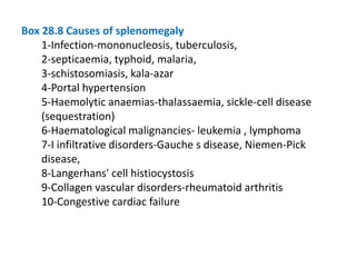 Box 28.8 Causes of splenomegaly
1-Infection-mononucleosis, tuberculosis,
2-septicaemia, typhoid, malaria,
3-schistosomiasis, kala-azar
4-Portal hypertension
5-Haemolytic anaemias-thalassaemia, sickle-cell disease
(sequestration)
6-Haematological malignancies- leukemia , lymphoma
7-I infiltrative disorders-Gauche s disease, Niemen-Pick
disease,
8-Langerhans' cell histiocystosis
9-Collagen vascular disorders-rheumatoid arthritis
10-Congestive cardiac failure