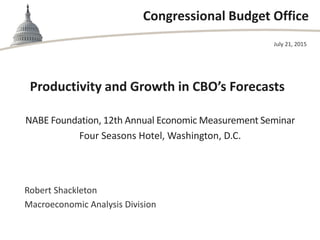 Congressional Budget Office
Productivity and Growth in CBO’s Forecasts
NABE Foundation, 12th Annual Economic Measurement Seminar
Four Seasons Hotel, Washington, D.C.
July 21, 2015
Robert Shackleton
Macroeconomic Analysis Division
 