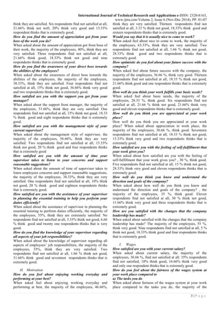International Journal of Technical Research and Applications e-ISSN: 2320-8163,
www.ijtra.com Volume 2, Issue 6 (Nov-Dec 2014), PP. 01-07
3 | P a g e
think they are satisfied. Six respondents find not satisfied at all,
21.66% think not well, 20% think very good and 13.33%
respondent thinks that is extremely good.
How do you find the amount of appreciation got from your
boss of the work you do?
When asked about the amount of appreciation got from boss of
their work, the majority of the employees, 40%, think they are
very satisfied. Three respondents find not satisfied at all,
21.66% think good, 18.33% think not good and nine
respondents thinks that is extremely good.
How do you find the awareness of your direct boss towards
the abilities of the employees?
When asked about the awareness of direct boss towards the
abilities of the employees, the majority of the employees,
38.33%, think they are satisfied. Four respondents find not
satisfied at all, 15% think not good, 36.66% think very good
and two respondents thinks that is extremely good.
How satisfied are you with the support you get from your
manager?
When asked about the support from manager, the majority of
the employees, 51.66%, think they are very satisfied. One
respondents find not satisfied at all, 15% think not good, 18.33
% think good and eight respondents thinks that is extremely
good.
How satisfied are you with the management style of your
current supervisor?
When asked about the management style of supervisor, the
majority of the employees, 56.66%, think they are very
satisfied. Two respondents find not satisfied at all, 13.33%
think not good, 20 % think good and four respondents thinks
that is extremely good
How satisfied are you with the amount of time your
supervisor takes to listen to your concerns and support
reasonable suggestions?
When asked about the amount of time of supervisor takes to
listen employees concerns and support reasonable suggestions,
the majority of the employees, 38.33%, think they are very
satisfied. One respondents find not satisfied at all, 10% think
not good, 20 % think good and eighteen respondents thinks
that is extremely good.
How satisfied are you with the assistance of your supervisor
in planning the essential training to help you perform your
duties efficiently?
When asked about the assistance of supervisor in planning the
essential training to perform duties efficiently, the majority of
the employees, 55%, think they are extremely satisfied. No
respondents find not satisfied at all, 3.33% think not good, 6.66
% think good and twenty one respondents thinks that is very
good.
How do you find the knowledge of your supervisor regarding
all aspects of your job responsibilities?
When asked about the knowledge of supervisor regarding all
aspects of employees’ job responsibilities, the majority of the
employees, 35%, think they are very satisfied. Two
respondents find not satisfied at all, 1.66 % think not good,
31.66% think good and seventeen respondents thinks that is
extremely good.
H. Motivation
How do you feel about enjoying working everyday and
performing at your best?
When asked feel about enjoying working everyday and
performing at best, the majority of the employees, 46.66%,
think they are very satisfied. Thirteen respondents find not
satisfied at all, 3.33 % think not good, 18.33% think good and
sixteen respondents thinks that is extremely good.
Would you say that it is usually nice to come to work?
When asked feel about nice to come to work, the majority of
the employees, 63.33%, think they are very satisfied. Two
respondents find not satisfied at all, 1.66 % think not good,
28.33% think good and two respondents thinks that is
extremely good.
How optimistic do you feel about your future success with the
company?
When asked feel about future success with the company, the
majority of the employees, 36.66 %, think very good. Thirteen
respondents find not satisfied at all, 18.33 % think not good,
21.66% think good and one respondent thinks that is extremely
good.
How well do you think your work fulfills your basic needs?
When asked feel about basic needs, the majority of the
employees, 28.33 %, think good. Six respondents find not
satisfied at all, 21.66 % think not good, 21.66% think very
good and eleven respondents thinks that is extremely good.
How well do you think you are appreciated at your work
place?
How well do you think you are appreciated at your work
place? When asked about appreciation in work place, the
majority of the employees, 36.66 %, think good. Seventeen
respondents find not satisfied at all, 18.33 % think not good,
13.33% think very good and two respondents thinks that is
extremely good.
How satisfied are you with the feeling of self-fulfillment that
your work gives you?
When asked about how satisfied are you with the feeling of
self-fulfillment that your work gives you? , 30 %, think good.
Five respondents find not satisfied at all, 15 % think not good,
28.33% think very good and eleven respondents thinks that is
extremely good.
How well do you think you know and understand the
direction and goals of the company?
When asked about how well do you think you know and
understand the direction and goals of the company? , the
majority of the employees, 35 %, think good. Eleven
respondents find not satisfied at all, 30 % think not good,
11.66% think very good and three respondents thinks that is
extremely good.
How are you satisfied with the changes that the company
leadership has made?
When asked about satisfied with the changes that the company
leadership has made? The majority of the employees, 55 %,
think very good. Nine respondents find not satisfied at all, 5 %
think not good, 18.33% think good and four respondents thinks
that is extremely good.
I. Wages
How satisfied are you with your current salary?
When asked about current salary, the majority of the
employees, 36.66 %, find not satisfied at all. 35% respondents
find not satisfied, 10% think good, 16.66% think very good
and only one respondent thinks that is extremely good.
How do you feel about the fairness of the wages system at
your work place compared to
a) The tasks you do
When asked about fairness of the wages system at your work
place compared to the tasks you do, the majority of the
 