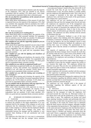 International Journal of Technical Research and Applications e-ISSN: 2320-8163,
www.ijtra.com Volume 2, Issue 6 (Nov-Dec 2014), PP. 01-07
5 | P a g e
When asked about communication channels used, the majority
of the employees, 45%, find not satisfied at all. Eleven
respondents find not satisfied, 35% think good, 1.66% think
very good and no respondent thinks that is extremely good.
How do you find the reasonableness of the amount of work
that is expected from you
When asked about reasonableness of the amount of work that
is expected from you, the majority of the employees, 55%, find
very satisfied. One respondent find not satisfied at all, 6.66%
think not satisfied, 28.33% think good and five respondents
thinks extremely satisfied.
M. Work environment
How safe do you find you’re working place?
When asked about safety in working place, the majority of the
employees, 66.66%, find extremely satisfied. No respondent
find not satisfied at all, 0% think not satisfied, 5% think good
and seventeen respondents thinks extremely satisfied.
How satisfied are you with the supporting equipment you are
using to help your job?
When asked about supporting equipment you are using to help
your job, the majority of the employees, 55%, find satisfied.
Eleven respondents find not satisfied at all, 15% think not
satisfied, 10% think very good and one respondent thinks
extremely satisfied.
How satisfied are you with the lighting and cleanliness of
your working place?
When asked about lighting and cleanliness, the majority of the
employees, 66.66%, find very satisfied. Two respondents find
not satisfied at all, 6.66% think not satisfied, 15% think good
and five respondents thinks extremely satisfied.
How satisfied are you with the occupational health care?
When asked about occupational health care, the majority of the
employees, 38.33%, find satisfied. Two respondents find not
satisfied at all, 10% think not satisfied, 36.66% think very
good and seven respondents thinks extremely satisfied.
How satisfied are you with the training and re-training at
your work place?
When asked about training and re-training, the majority of the
employees, 30%, find satisfied. Seventeen respondents find not
satisfied at all, 18.33% think not satisfied, 13.33% think very
good and six respondents thinks extremely satisfied.
Are you satisfied with the discussions with your supervisor on
ways to improve your workplace environment?
When asked about discussions with supervisor on ways to
improve your workplace environment, the majority of the
employees, 38.33%, find not satisfied at all. Seventeen
respondents find not satisfied, 21.66% think satisfied, 10%
think very good and one respondent thinks extremely satisfied.
IV. SUMMARY OF FINDINGS AND RESULT
A. Leadership
On the basis of the questionnaire and the results, it is possible
to analyze the situation in the target organization. It is very
important both for the manager of the company as well as the
employees that the relationship between them is good and
open. In that company it is obvious that the employees find the
relationship with their direct manager very good. The
relationship between the manager and the employee is very
essential when thinking of the job satisfaction and work
motivation.
The employees also think that it is very easy to communicate
with the manager and that the manager shows attention
towards the work they do get. In the work place where
communication is easy, the power distance is usually smaller
and also employees feel appreciated at work. This is also true if
the manager is interested in the ideas and thoughts the
employees have, and based on the results of the questionnaire,
that company has a good situation.
The employees are not very satisfied with the amount of
information they get from the manager about the job and tasks
the employees are expected to do. If the management uses
enough time to explain the tasks to their employees, it will
reduce the amount of frustration the employees have and that
way increase the productivity. Same is true in the case of
limited amount of information got about the situation of the
company. The employees are fairly satisfied with the amount
of information they get.
The amount of constructive feedback is one of the most
important aspects when thinking about the employees’ work
satisfaction. Constructive feedback is not necessarily positive.
It can also be negative; the way the feedback is given is most
essential. Without constructive feedback the employees can’t
develop their ways of working. The questionnaire in that
company shows that the amount of constructive feedback is
good.
The majority of employees are very satisfied with the
appreciation the direct manager shows towards the work they
do and they think the boss is quite aware of the abilities of the
worker. Appreciation and awareness of the boss are very
important to the employees and according to Herzberg cause
job satisfaction.
The employees also want to have support from the manager. It
is important to know that the manager supports the worker in
any situation that might arise. The employees defined this
situation very good. They are also very satisfied with the time
their supervisor takes to listen to the employees’ concerns and
support reasonable suggestions.
In major employees are extremely satisfied with the assistance
of their supervisor in planning the essential training to help
them perform duties efficiently.
With reasonable training and retraining the employees have the
latest information regarding the different aspects of the work,
and this can help them to avoid frustration as well as accidents
and other sicknesses caused by the job.
The employees are very satisfied with is the amount of
knowledge regarding the different aspects of the job
responsibilities.
B. Motivation
Work motivation consists of many different aspects. It is very
important for the managers to make the employees feel
motivated towards the work they do. Motivated workers are
less absent from work and the productivity of the company is
more likely to grow. The employees are feeling very good
about enjoying working everyday and performing their best.
They also say it usually feels very good to come to work every
day. According to the results the workers feel so optimistic
about the future success with the company, although a number
of the respondents feel good about it. This might have an effect
on the work motivation. Employees who feel that their future is
successful at the company work better than those who are
insecure about it. Workers get intrinsic motivation from the
work itself. Work is supposed to fulfill the employee’s basic
needs. In average most of the employees in are feeling fairly
satisfied with the fulfillment of their basic needs by work.
 
