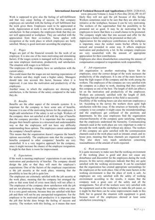 International Journal of Technical Research and Applications e-ISSN: 2320-8163,
www.ijtra.com Volume 2, Issue 6 (Nov-Dec 2014), PP. 01-07
6 | P a g e
Work is supposed to give also the feeling of self-fulfillment
and that way cause feeling of success. In that company
employees are satisfied with the feeling of self fulfillment that
the work gives them. Employees want to be appreciated at
work. Appreciation at work is one of the factors causing job
satisfaction. In that company the employees think that they are
not well appreciated at workplace. They are satisfied with the
appreciation from their co-workers. Same applies with
recognition at the work place in which employees are fairly
satisfied. Money is good motivator according the employee.
C. Wages
Wages are part of the financial rewards for the work of an
employee. It is also one of the main motivating and stimulating
factors. If the wages system is managed well at the company, it
can raise employee motivation, productivity and satisfaction.
The situation with wages is as follows:
The employees of the company have no satisfaction with the
current salary.
This could mean that the wages are not meeting expectations of
the workers and they might want a higher salary. Managers
should take into account this factor, because when it is
improved, it can raise the motivation and productivity of the
employees.
Another issue, in which the employees are showing high
satisfaction, is the fairness of the salary compared to the tasks
they do.
D. Benefits
Benefits are the other aspect of the rewards systems. It is
important for the company to have some sets of benefits,
because it is one of the motivating factors for the employees. It
might add satisfaction if the salary is not so high. Workers of
the company show not satisfied at all with the type of benefits
that the company provides. It is important that the company
designs their benefit options in a structured and understandable
way so that the employees will not have any difficulty
understanding these options. The employees cannot understand
the company’s benefit options.
This means that the organization doesn’t organize the benefit
options successfully. The employees state that the company’s
benefits compared to other companies’ benefits are very
unsatisfied. It is a very negative approach for the company,
since it might increase the chance of the employee resignation.
It might be that there is room for improvement.
E. Expectations
If the work is meeting employees’ expectations it can raise the
motivation and productivity of him/her. The company should
design the jobs so that they will meet the employee’s
expectations. One of the factors of the employee expectations
is the job security at the work place, meaning that the
possibility to lose the job is quite low.
The employees are extremely satisfied with the job security at
the work place, meaning that the company has arranged the
jobs so that some kind of crisis most likely will not affect it.
The employees of the company show satisfaction with the job
and are not planning to change the workplace within one year.
It is a very good outcome, because they are satisfied with their
job and there will not be any unexpected resignations. For the
employee to be motivated and productive it is important that
the job that he/she does brings the feeling of success and
security. The workers with this feeling, so it means that most
likely they will not quit the job because of this feeling.
Workers sometimes need to be sure that they are able to take
initiative at the workplace, because it can be very motivating.
The workers of the supermarket find the possibility to be
promoted not so good. It may be de motivating for the
employees to know that there is a small chance to be promoted.
The company might take that into account and offer for the
employees a better chance to be promoted on their job.
Appreciation for the employee contributions at the workplace
is important, since the worker wants his/her efforts to be
noticed and rewarded in some way. It affects employee
motivation and productivity a lot. In the company employees
are very unsatisfied with the amount of appropriate
appreciation for their contributions.
Employees also show dissatisfaction concerning the amount of
compensation compared to respondents work responsibility.
F. Job organization
Job organization is another motivating factor for the
employees, since the correct design of the work increases the
productivity of the employees. It is one of the main factors to
keep the high respect of the company and the work among the
workers. The employees of the company are very satisfied with
the company as a place to work, meaning that they consider
this company as one of the best. The length of shift can affect a
lot on the motivation and productivity of the employees.
Workers are extremely satisfied with the length of shift,
signifying that job organization in this field is successful.
Flexibility of the working hours can also motivate employees a
lot. According to the survey the workers show quite high
satisfaction with this issue. If the structure or hierarchy of the
company is too complex it might cause the misunderstandings
and the employees get confused of the positions and
departments. In this case employees find the organization
structure/hierarchy of the company quite satisfying, implying
that the employees understand the hierarchy. Communicating
channels used at the work place are very important in order to
precede the work rapidly and without any delays. The workers
of this company are quite satisfied with the communication
channels used at the work place such as intranet, email, and in-
house post, meaning that these channels are organized well.
They also show very much satisfaction concerning
reasonableness of the amount of work expected.
G. Work environment
It is quite necessary to make sure that the working environment
of the working place is good and does not cause any
disturbance and discomfort for the employees during the work
process. In this survey employees indicate that they are quite
satisfied with the working environment. It can be concluded
that the organization has created appropriate surroundings for
the employees at the work place. One of the main factors in the
working environment is that the place of work is safe. As
employees are very satisfied with the safety of working
environment according to the results, it means that the
company took a great care of the safety and all the
arrangements. Not all of the workers were very satisfied with
the equipment used at the workplace to make the job easier, so
it might be that there can be some improvements made in this
field, but in general the situation with equipment is good,
because most of the employees showed at least some
satisfaction concerning it.
 