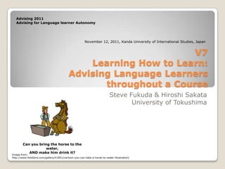 Advising 2011
   Advising for Language learner Autonomy




                                                       November 12, 2011, Kanda University of International Studies, Japan


                                                                   V7
                                               Learning How to Learn:
                                           Advising Language Learners
                                                  throughout a Course
                                                                          Steve Fukuda & Hiroshi Sakata
                                                                                 University of Tokushima




        Can you bring the horse to the
                    water,
           AND make him drink it?
Image from:
http://www.fotolibra.com/gallery/41851/cartoon-you-can-take-a-horse-to-water-illustration/
 