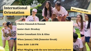 International
Orientation
Chairs: Umamah & Hannah
Junior chair: Bronkay
Senior Consultant: Eric & Alina
When: January 24th (Semester Break)
Time: 8:00- 1:00 PM
What: Mingling with the new international students
 