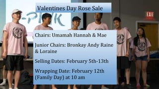 Valentines Day Rose Sale
Chairs: Umamah Hannah & Mae
Junior Chairs: Bronkay Andy Raine
& Loraine
Selling Dates: February 5th-13th
Wrapping Date: February 12th
(Family Day) at 10 am
 