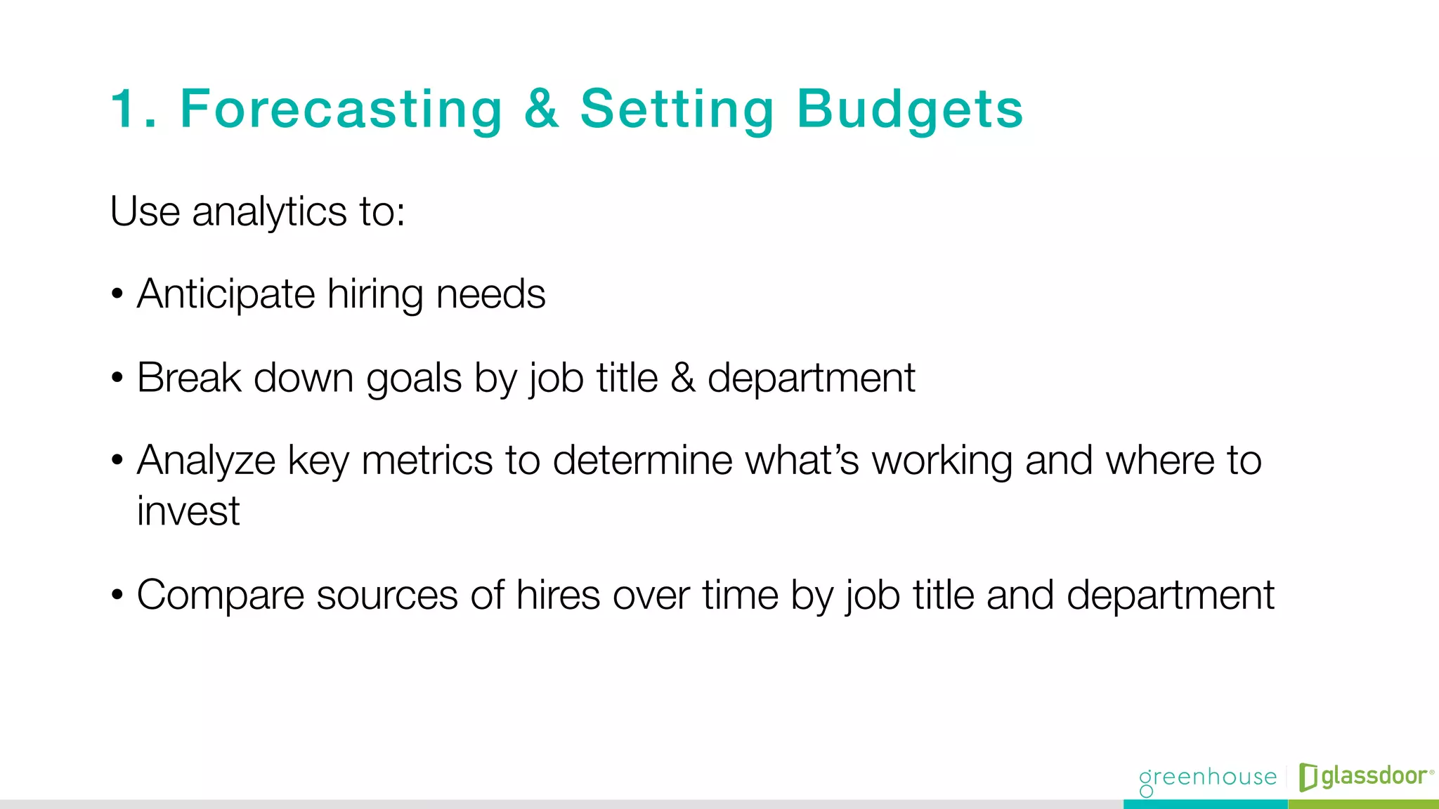1. Forecasting & Setting Budgets!
Use analytics to:
•  Anticipate hiring needs
•  Break down goals by job title & department
•  Analyze key metrics to determine what’s working and where to
invest
•  Compare sources of hires over time by job title and department
 