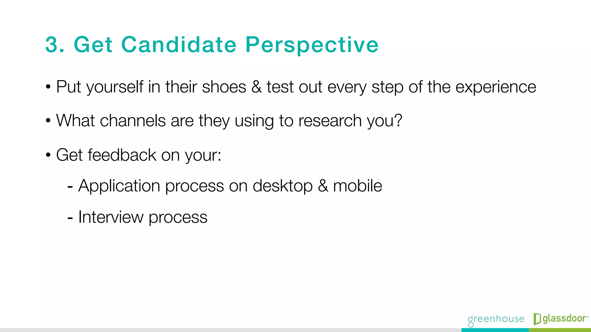 3. Get Candidate Perspective!
•  Put yourself in their shoes & test out every step of the experience
•  What channels are they using to research you? 
•  Get feedback on your: 
-  Application process on desktop & mobile 
-  Interview process 
 