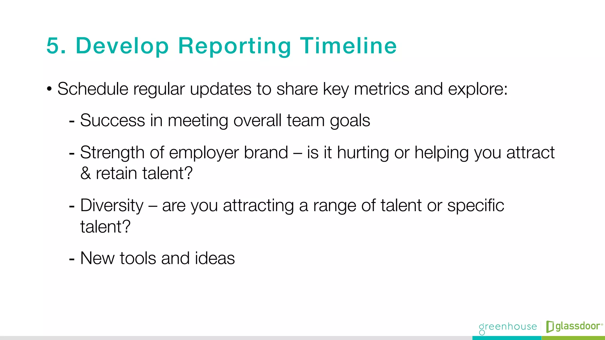 5. Develop Reporting Timeline!
•  Schedule regular updates to share key metrics and explore:
-  Success in meeting overall team goals
-  Strength of employer brand – is it hurting or helping you attract
& retain talent?
-  Diversity – are you attracting a range of talent or speciﬁc
talent?
-  New tools and ideas 

 