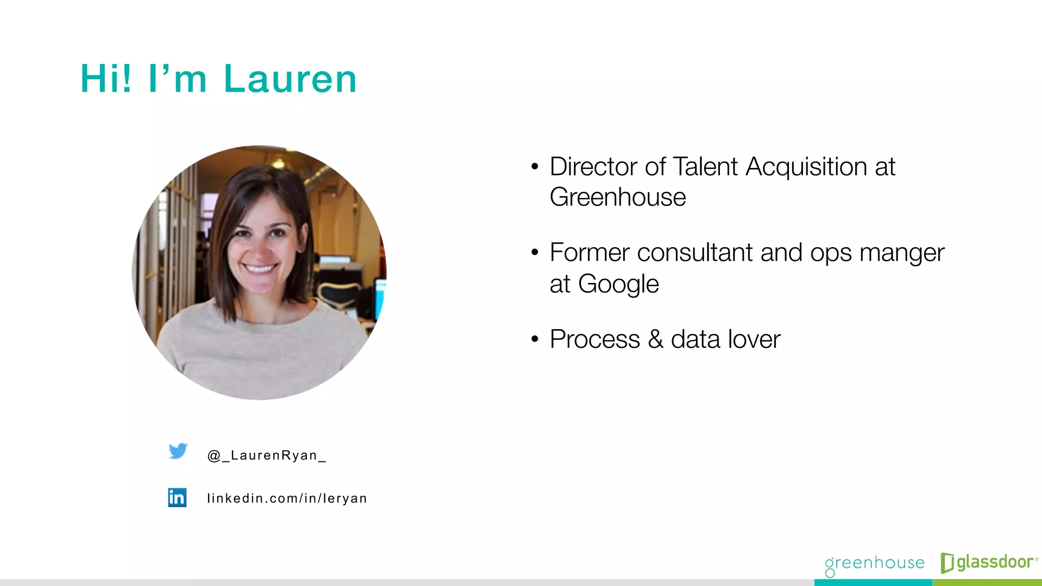 Hi! I’m Lauren !
•  Director of Talent Acquisition at
Greenhouse 
•  Former consultant and ops manger
at Google 
•  Process & data lover
@_LaurenRyan_
linkedin.com/in/leryan
 