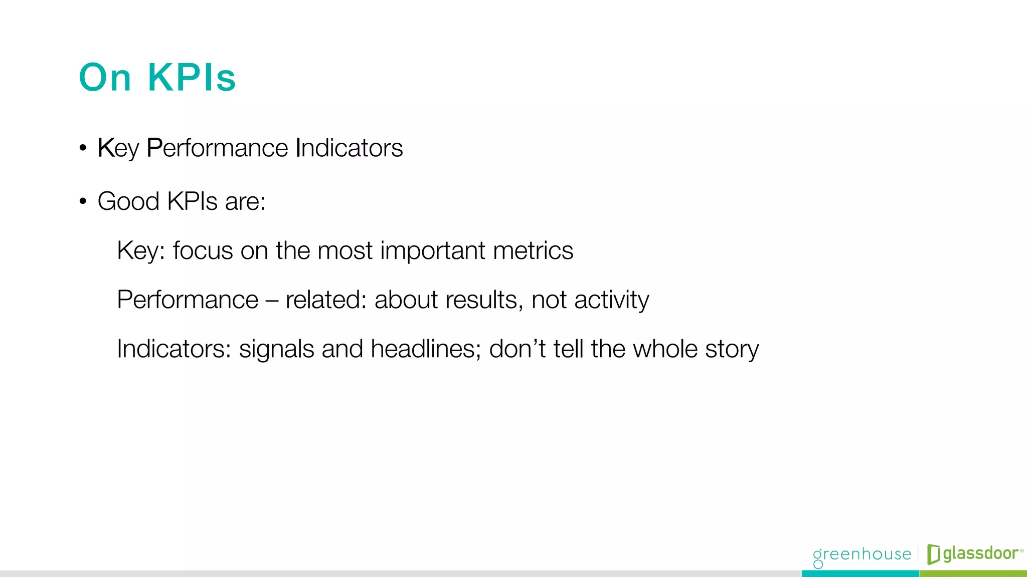 On KPIs!
•  Key Performance Indicators
•  Good KPIs are:
Key: focus on the most important metrics
Performance – related: about results, not activity 
Indicators: signals and headlines; don’t tell the whole story 
 