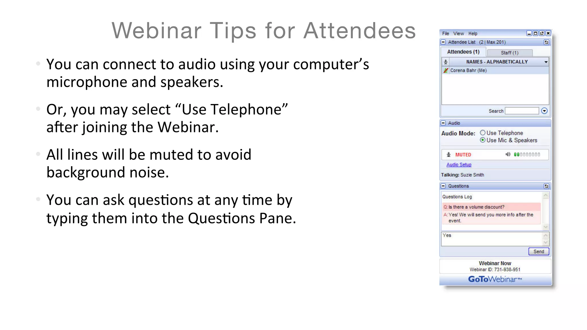 •  You	can	connect	to	audio	using	your	computer’s	
microphone	and	speakers.		
•  Or,	you	may	select	“Use	Telephone”		
a=er	joining	the	Webinar.	
•  All	lines	will	be	muted	to	avoid		
background	noise.	
•  You	can	ask	quesEons	at	any	Eme	by		
typing	them	into	the	QuesEons	Pane.	
Webinar Tips for Attendees
 